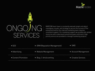 Services
ONGo NG
MARCOM team have to constantly evaluate target and adjust
messaging, visuals, and strategy to secure the success of the
enterprise and for this internal marketing team requires
consistent support. For marketing support we provide with skilled
resources who understand enterprise goals and brand. High
priority service are provided to manage marketing projects.
• SEO
• Advertising
• Content Promotion • Blog | Article writing • Creative Services
• Website Management • Account Management
• ORM (Reputation Management) • SMO
 