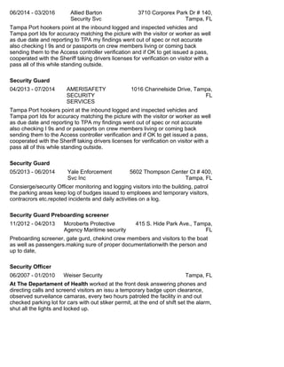06/2014 - 03/2016 Allied Barton
Security Svc
3710 Corporex Park Dr # 140,
Tampa, FL
Tampa Port hookers point at the inbound logged and inspected vehicles and
Tampa port Ids for accuracy matching the picture with the visitor or worker as well
as due date and reporting to TPA my findings went out of spec or not accurate
also checking I 9s and or passports on crew members living or coming back
sending them to the Access controller verification and if OK to get issued a pass,
cooperated with the Sheriff taking drivers licenses for verification on visitor with a
pass all of this while standing outside.
Security Guard
04/2013 - 07/2014 AMERISAFETY
SECURITY
SERVICES
1016 Channelside Drive, Tampa,
FL
Tampa Port hookers point at the inbound logged and inspected vehicles and
Tampa port Ids for accuracy matching the picture with the visitor or worker as well
as due date and reporting to TPA my findings went out of spec or not accurate
also checking I 9s and or passports on crew members living or coming back
sending them to the Access controller verification and if OK to get issued a pass,
cooperated with the Sheriff taking drivers licenses for verification on visitor with a
pass all of this while standing outside.
Security Guard
05/2013 - 06/2014 Yale Enforcement
Svc Inc
5602 Thompson Center Ct # 400,
Tampa, FL
Consierge/security Officer monitoring and logging visitors into the building, patrol
the parking areas keep log of budges issued to emploees and temporary visitors,
contracrors etc.repoted incidents and daily activities on a log.
Security Guard Preboarding screener
11/2012 - 04/2013 Mcroberts Protective
Agency Maritime security
415 S. Hide Park Ave., Tampa,
FL
Preboarding screener, gate gurd, chekind crew members and visitors to the boat
as well as passengers.making sure of proper documentationwith the person and
up to date,
Security Officer
06/2007 - 01/2010 Weiser Security Tampa, FL
At The Departament of Health worked at the front desk answering phones and
directing calls and screend visitors an issu a temporary badge upon clearance,
observed surveilance camaras, every two hours patroled the facility in and out
checked parking lot for cars with out stiker permit, at the end of shift set the alarm,
shut all the lights and locked up.
 