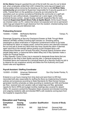 At the Alamo,Vangurd: guarded the exit of the lot iwith the use of a car to block
exit, when employees ended their shift I cheked the name tag and logged cars
license plates before removing the blocking car for them to exit.At River Oaks
commmunity got promoted to Supervisor responsible for 6 security guards an 3
shifts, Trained them on the guidelines of security as instructed by the
asociation,such as camara surveilance,Patroling the community on a golf cart
checking for cars without decals, missparked car s were taged, at the Gate
practiced Access control , issued Access cardswith respective files for each
hosehold.Supervised South Shore Falls at Apollo Beach: At the Guard House
we checked visitor via PC, visitors that where not expected and not on permanent
visitor logs got stoped for to get clearance from the resident. checked exiting truck
for manifet,concierge,and delivered mail.
Preboarding Screener
10/2005 - 11/2009 McRoberts Maritime
Security
Tampa, FL
Passenger Screening at Security Checkpoint:Greeter at Walk Ttrough Metal
Detector (WTMD) verified if working light indicator on, Divesting asking
passengers to place small items in inspection containerand motion to go looke
and listened for alarm on display panel, control the person who alarmed motioned
the out and ask to divest any items that may have caused the alarm if alarmed
again send the to the wander without picking up the divested items until
cleared.Hand Wander and Full body Pat down; Physical Search Screener when
people failed alarm, or lpersonal items failed XRay and X Ray Operator make a
motion for Physical Search.
X Ray Operator: Every Cruise Line is required to designate those items that are
prohibited on the Ship in their facility security plan. in general screening for
Prohibited Items and motioned for a physical search.as a Security Guard my job is
to observe for any suspisious activity and follow the Port Authority and Coast
Guard rules and regulations.
Payroll Assistant / Staffing Coordinator
12/2003 - 01/2005 American Retirement
Corporation
Sun City Center Florida, FL
Entered on a pc hours missing from time clock and send them to HR then
reconciled both,also responsible for stuffing the floors by implementing Company
policies and procedures according to State Standards for Rest Homes Census,
generated monthly schedules an daily according to residents per CNA and Nurses
per floor. received sick and vacation calls an keept logs and files, generated
reports for Don's WFM and budget monthly meetings also covered for absent
CNAs. On ocacions worked the Reception Desk answered and directed incoming
and outgoing residents calls and directed RMTs with residents coming back from
the hospital to respective floor.
Education and Training
Completion
Date
Issuing
Institution
Location Qualification Course of Study
06/1973 E.S.F.A. MX High School
Diploma
General High
School Curriculum
 