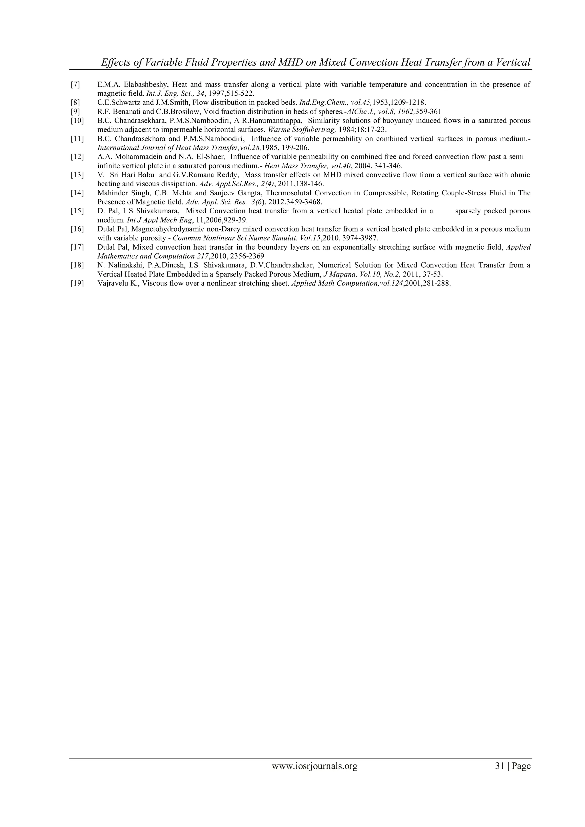 Effects of Variable Fluid Properties and MHD on Mixed Convection Heat Transfer from a Vertical
www.iosrjournals.org 31 | Page
[7] E.M.A. Elabashbeshy, Heat and mass transfer along a vertical plate with variable temperature and concentration in the presence of
magnetic field. Int.J. Eng. Sci., 34, 1997,515-522.
[8] C.E.Schwartz and J.M.Smith, Flow distribution in packed beds. Ind.Eng.Chem., vol.45,1953,1209-1218.
[9] R.F. Benanati and C.B.Brosilow, Void fraction distribution in beds of spheres.-AIChe J., vol.8, 1962,359-361
[10] B.C. Chandrasekhara, P.M.S.Namboodiri, A R.Hanumanthappa, Similarity solutions of buoyancy induced flows in a saturated porous
medium adjacent to impermeable horizontal surfaces. Warme Stoffubertrag, 1984;18:17-23.
[11] B.C. Chandrasekhara and P.M.S.Namboodiri, Influence of variable permeability on combined vertical surfaces in porous medium.-
International Journal of Heat Mass Transfer,vol.28,1985, 199-206.
[12] A.A. Mohammadein and N.A. El-Shaer, Influence of variable permeability on combined free and forced convection flow past a semi –
infinite vertical plate in a saturated porous medium.- Heat Mass Transfer, vol.40, 2004, 341-346.
[13] V. Sri Hari Babu and G.V.Ramana Reddy, Mass transfer effects on MHD mixed convective flow from a vertical surface with ohmic
heating and viscous dissipation. Adv. Appl.Sci.Res., 2(4), 2011,138-146.
[14] Mahinder Singh, C.B. Mehta and Sanjeev Gangta, Thermosolutal Convection in Compressible, Rotating Couple-Stress Fluid in The
Presence of Magnetic field. Adv. Appl. Sci. Res., 3(6), 2012,3459-3468.
[15] D. Pal, I S Shivakumara, Mixed Convection heat transfer from a vertical heated plate embedded in a sparsely packed porous
medium. Int J Appl Mech Eng, 11,2006,929-39.
[16] Dulal Pal, Magnetohydrodynamic non-Darcy mixed convection heat transfer from a vertical heated plate embedded in a porous medium
with variable porosity,- Commun Nonlinear Sci Numer Simulat. Vol.15,2010, 3974-3987.
[17] Dulal Pal, Mixed convection heat transfer in the boundary layers on an exponentially stretching surface with magnetic field, Applied
Mathematics and Computation 217,2010, 2356-2369
[18] N. Nalinakshi, P.A.Dinesh, I.S. Shivakumara, D.V.Chandrashekar, Numerical Solution for Mixed Convection Heat Transfer from a
Vertical Heated Plate Embedded in a Sparsely Packed Porous Medium, J Mapana, Vol.10, No.2, 2011, 37-53.
[19] Vajravelu K., Viscous flow over a nonlinear stretching sheet. Applied Math Computation,vol.124,2001,281-288.
 