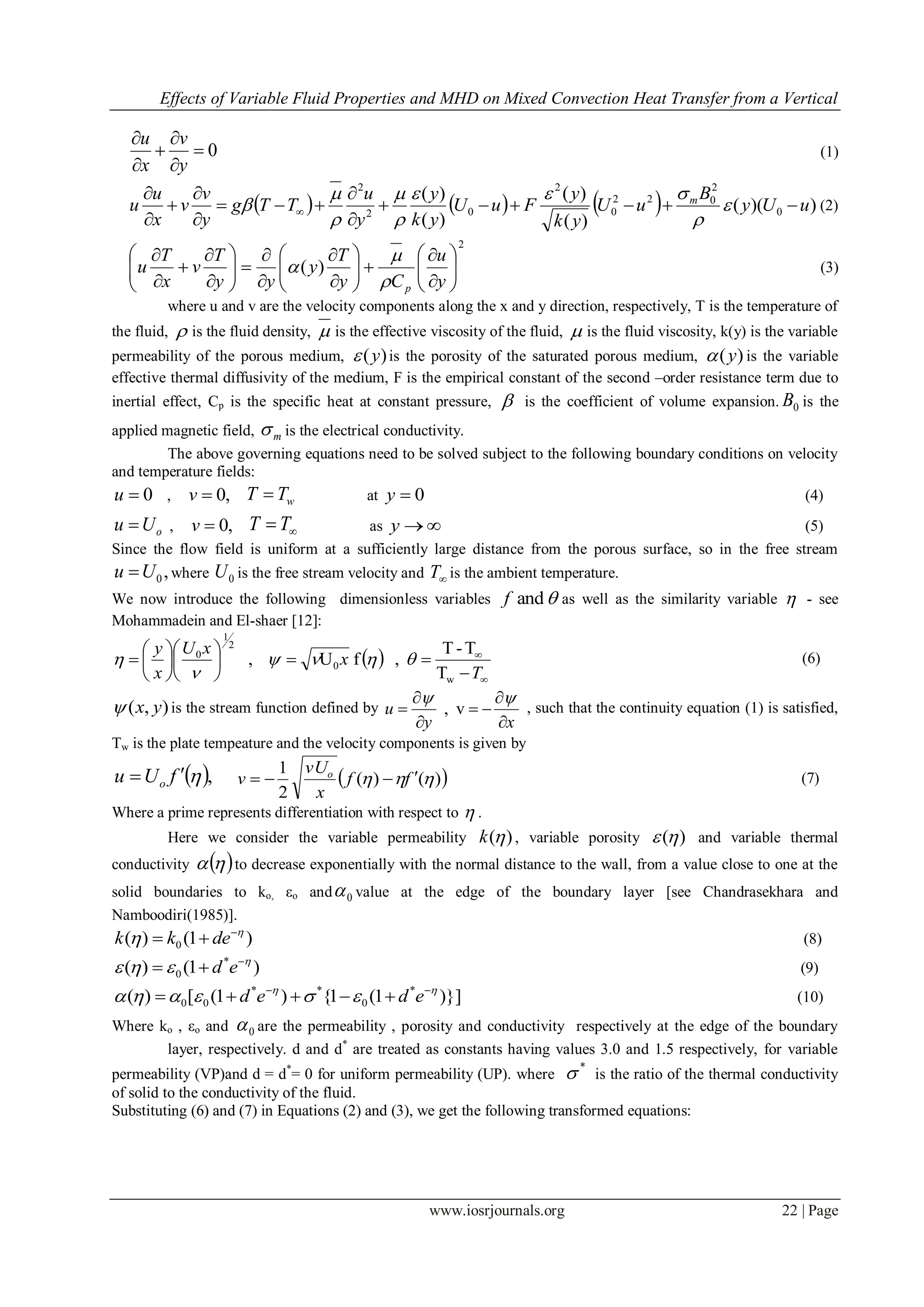 Effects of Variable Fluid Properties and MHD on Mixed Convection Heat Transfer from a Vertical
www.iosrjournals.org 22 | Page
0





y
v
x
u
(1)
      ))((
)(
)(
)(
)(
0
2
022
0
2
02
2
uUy
B
uU
yk
y
FuU
yk
y
y
u
TTg
y
v
v
x
u
u m









 






 (2)
2
)( 




























y
u
Cy
T
y
yy
T
v
x
T
u
p

 (3)
where u and v are the velocity components along the x and y direction, respectively, T is the temperature of
the fluid,  is the fluid density,  is the effective viscosity of the fluid,  is the fluid viscosity, k(y) is the variable
permeability of the porous medium, )(y is the porosity of the saturated porous medium, )(y is the variable
effective thermal diffusivity of the medium, F is the empirical constant of the second –order resistance term due to
inertial effect, Cp is the specific heat at constant pressure,  is the coefficient of volume expansion. 0B is the
applied magnetic field, m is the electrical conductivity.
The above governing equations need to be solved subject to the following boundary conditions on velocity
and temperature fields:
0u , ,0v wTT  at 0y (4)
oUu  , ,0v  TT as y (5)
Since the flow field is uniform at a sufficiently large distance from the porous surface, so in the free stream
,0Uu  where 0U is the free stream velocity and T is the ambient temperature.
We now introduce the following dimensionless variables andf as well as the similarity variable  - see
Mohammadein and El-shaer [12]:
 
















T
x
xU
x
y
w
0
2
1
0
T
T-T
,fU, 

 (6)
),( yx is the stream function defined by
xy
u







v, , such that the continuity equation (1) is satisfied,
Tw is the plate tempeature and the velocity components is given by
 ,fUu o
  )()(
2
1
 ff
x
vU
v o
 (7)
Where a prime represents differentiation with respect to  .
Here we consider the variable permeability )(k , variable porosity )( and variable thermal
conductivity   to decrease exponentially with the normal distance to the wall, from a value close to one at the
solid boundaries to ko, εo and 0 value at the edge of the boundary layer [see Chandrasekhara and
Namboodiri(1985)].
)1()( 0

 
 dekk (8)
)1()( *
0

 
 ed (9)
)}]1(1{)1([)( *
0
**
00

 
 eded (10)
Where ko , εo and 0 are the permeability , porosity and conductivity respectively at the edge of the boundary
layer, respectively. d and d*
are treated as constants having values 3.0 and 1.5 respectively, for variable
permeability (VP)and d = d*
= 0 for uniform permeability (UP). where
*
 is the ratio of the thermal conductivity
of solid to the conductivity of the fluid.
Substituting (6) and (7) in Equations (2) and (3), we get the following transformed equations:
 