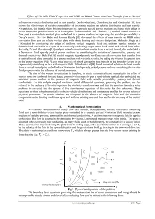 Effects of Variable Fluid Properties and MHD on Mixed Convection Heat Transfer from a Vertical
www.iosrjournals.org 21 | Page
influence on velocity distribution and on heat transfer. On the other hand, Chandrasekhar and Namboodiri [11] have
shown the effectiveness of variable permeability of the porous medium on velocity distribution and heat transfer.
Nevertheless, the inertia effects become important in a sparsely packed porous medium and hence their effect on
mixed convection problems needs to be investigated. Mohammadein and El-shaer[12] studied mixed convective
flow past a semi-infinite vertical plate embedded in a porous medium incorporating the variable permeability in
Darcy’s model. Sri Hari Babu and Ramana Reddy [13] discussed the effects of mass transfer on MHD mixed
convection flow past an infinite vertical plate with ohmic heating and viscous dissipation. Mahinder Singh et al
[14]studied by considering the effect of uniform vertical magnetic field and uniform vertical rotation on
thermosolutal convection in a layer of an electrically conducting couple-stress fluid heated and soluted from below.
Recently, Pal and Shivakumar[15] analyzed mixed convection heat transfer from a vertical heated plate embedded in
a Newtonian fluid sparsely packed porous medium by considering the variation of permeability, porosity and
thermal conductivity. Dulal Pal[16] studied magneto hydrodynamic non-Darcy mixed convection heat transfer from
a vertical heated plate embedded in a porous medium with variable porosity, by taking the viscous dissipation term
in the energy equation. Pal[17] also made analysis of mixed convection heat transfer in the boundary layers on an
exponentially stretching surface with magnetic field. Nalinakshi et al[18] found numerical solutions for heat transfer
from a vertical heated plate embedded in a Newtonian fluid sparsely packed porous medium considering the variable
fluid properties with the influence of inertial parameter.
The aim of the present investigation is therefore, to study systematically and numerically the effect of
inertial terms on combined free and forced convective heat transfer past a semi-infinite vertical plate embedded in a
saturated porous medium in the presence of magnetic field with variable permeability, porosity and thermal
conductivity. In this analysis coupled non-linear partial differential equations, governing the problem, are first
reduced to the ordinary differential equations by similarity transformations and then the resultant boundary value
problem is converted into the system of five simultaneous equations of first-order for five unknowns. These
equations are then solved numerically to obtain velocity distributions and temperature profiles for various values of
physical parameters. The results obtained are compared in the absence of magnetic field with the numerical
computation under limiting conditions agree well with the existing ones and thus verifies the accuracy of the method
used.
II. Mathematical Formulation
We consider two-dimensional steady flow of a laminar, incompressible, viscous, electrically conducting
fluid past a semi-infinite vertical heated plate embedded in a sparsely packed Newtonian fluid saturated porous
medium of variable porosity, permeability and thermal conductivity. A uniform transverse magnetic field is applied
to the plate. The flow is assumed to be dominated by viscous, Lorentz and pressure forces with inertia. The plate is
assumed to be electrically non-conducting, as many fluids used in the laboratory, the conductivity is usually small.
The x-coordinate is measured along the plate from its leading edge, and y-coordinate normal to it (see fig.1). Let U0
be the velocity of the fluid in the upward direction and the gravitational field, g, is acting in the downward direction.
The plate is maintained at a uniform temperature Tw which is always greater than the free stream values existing far
from the plate (i.e.  TTw ).
Fig.1. Physical configuration of the problem
The boundary layer equations governing the conservation law of mass, momentum and energy (heat) for
incompressible steady viscous and electrically conducting flow can be written in the following form:
 