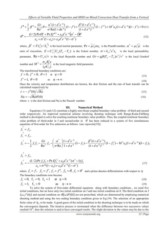 Effects of Variable Fluid Properties and MHD on Mixed Convection Heat Transfer from a Vertical
www.iosrjournals.org 23 | Page
0)1)(1()1(
)e1(
)1(
)1(
)deRe(1
)1(
Re2
1 *
0
22
2/1-
**
-
**
2






 

fedMf
d
ed
f
edGr
fff 








 (11)
 
)1()1(
1PrPr)2/1(
**
00
*
0
**
0
2


 



 

ed
edfEf
(12)
where, 2
1
2*
/ oo kxF  is the local inertial parameter, oPr is the Prandtl number,  *
is the
ratio of viscosities, )(2
 TTCUE wpo is the Eckert number, oo xk  2
 is the local permeability
parameter, vxUoRe is the local Reynolds number and
23
)( vxTTgGr w   is the local Grashof
number and
)( 0
2
02
U
xB
M m


 is the local magnetic field parameter.
The transformed boundary conditions are:
,0f ,0f 1 at 0 (13)
,1f 0 as  (14)
Once the velocity and temperature distributions are known, the skin friction and the rate of heat transfer can be
calculated respectively by
Re)0(f  (15)
)0(ReNu (16)
where  is the skin friction and Nu is the Nusselt number.
III. Numerical Method
Equations (11) and (12) constitute a highly non-linear coupled boundary value problem of third and second
order respectively. An improved numerical scheme involving shooting technique with Runge-Kutta-Fehlberg
method is developed to solve the resulting nonlinear boundary value problem. Thus, the coupled nonlinear boundary
value problem of third-order in f and second-order in  has been reduced to a system of five simultaneous
equations of first-order for five unknowns as follows (see vajravelu[19]):
,21 ff 

,32 ff 

),1)(1()1(
)e1(
)1(
)1(
e1
1
ReRe2
1
2
*
0
22
22/1-
**
2-
**
42313 fedMf
d
ed
f
d
ed
f
Gr
fff 












 










,54 ff 

)1()1(*
)1(PrPr)2/1(
**
000
5
**
0
2
351
5










ed
fedEfff
f (17)
where ,1 ff  ,2 ff  ,3 ff  ,4 f 5f and a prime denotes differentiation with respect to 
The boundary conditions now become
0at1f,0f,0 421  f (18)
 as0f,1 42f (19)
To solve the system of first-order differential equations along with boundary conditions , we need five
initial conditions, but we have only two initial condition on f and one initial condition on θ. The third condition on f
 )0(.. fei  and second condition on  )0(..  ei are not prescribed, which are determined by employing numerical
shooting method and using the two ending boundary condition given in Eq.(19). The selection of an appropriate
finite value of  to be made. A good guess of the initial condition in the shooting technique is to be made on which
the convergence depends. The iterative process is terminated when the difference between two successive values
reached 10-6
, then the solution is said to have converged results. The slight deviation in the values may be due to the
 