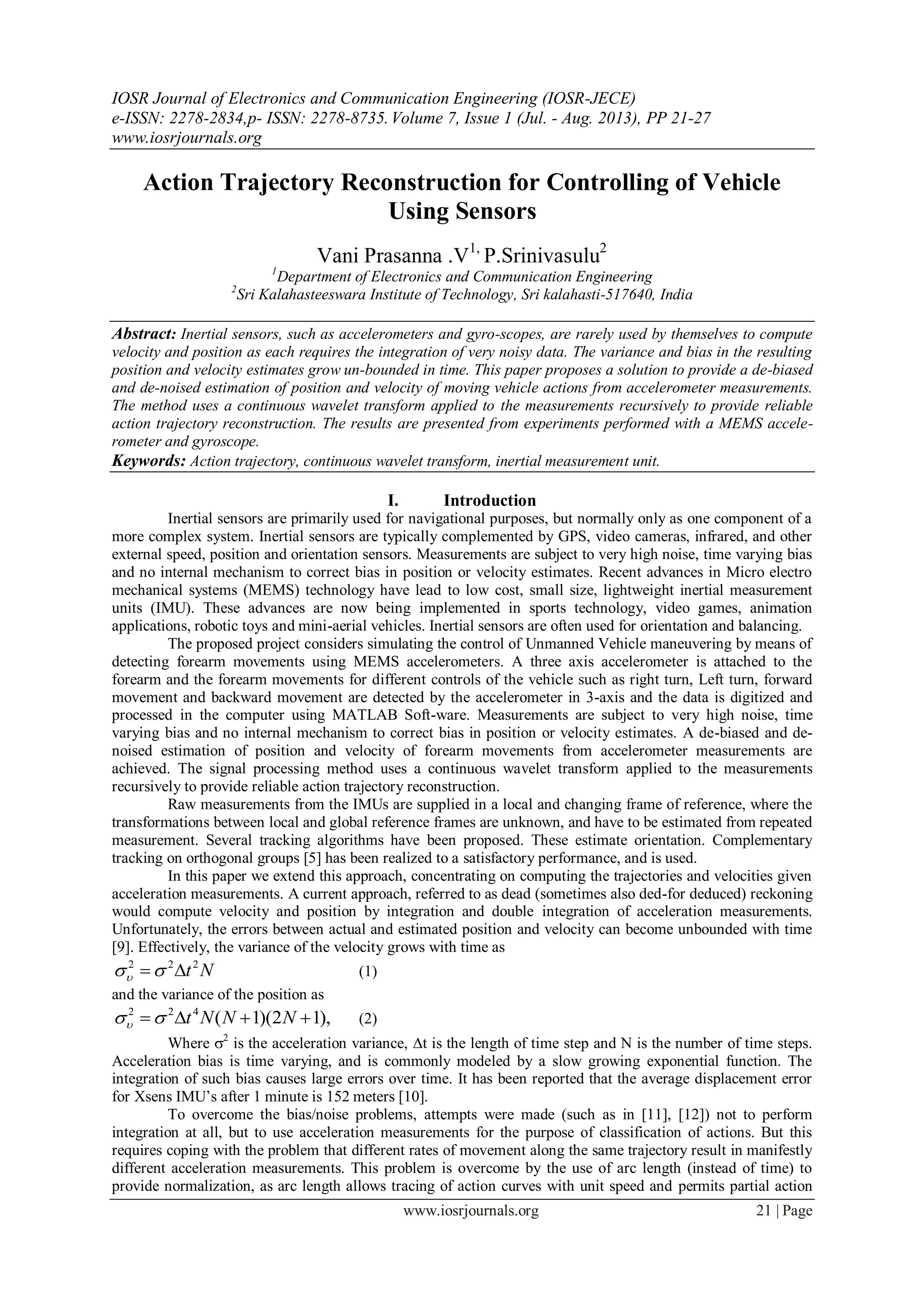 IOSR Journal of Electronics and Communication Engineering (IOSR-JECE)
e-ISSN: 2278-2834,p- ISSN: 2278-8735.Volume 7, Issue 1 (Jul. - Aug. 2013), PP 21-27
www.iosrjournals.org
www.iosrjournals.org 21 | Page
Action Trajectory Reconstruction for Controlling of Vehicle
Using Sensors
Vani Prasanna .V1,
P.Srinivasulu2
1
Department of Electronics and Communication Engineering
2
Sri Kalahasteeswara Institute of Technology, Sri kalahasti-517640, India
Abstract: Inertial sensors, such as accelerometers and gyro-scopes, are rarely used by themselves to compute
velocity and position as each requires the integration of very noisy data. The variance and bias in the resulting
position and velocity estimates grow un-bounded in time. This paper proposes a solution to provide a de-biased
and de-noised estimation of position and velocity of moving vehicle actions from accelerometer measurements.
The method uses a continuous wavelet transform applied to the measurements recursively to provide reliable
action trajectory reconstruction. The results are presented from experiments performed with a MEMS accele-
rometer and gyroscope.
Keywords: Action trajectory, continuous wavelet transform, inertial measurement unit.
I. Introduction
Inertial sensors are primarily used for navigational purposes, but normally only as one component of a
more complex system. Inertial sensors are typically complemented by GPS, video cameras, infrared, and other
external speed, position and orientation sensors. Measurements are subject to very high noise, time varying bias
and no internal mechanism to correct bias in position or velocity estimates. Recent advances in Micro electro
mechanical systems (MEMS) technology have lead to low cost, small size, lightweight inertial measurement
units (IMU). These advances are now being implemented in sports technology, video games, animation
applications, robotic toys and mini-aerial vehicles. Inertial sensors are often used for orientation and balancing.
The proposed project considers simulating the control of Unmanned Vehicle maneuvering by means of
detecting forearm movements using MEMS accelerometers. A three axis accelerometer is attached to the
forearm and the forearm movements for different controls of the vehicle such as right turn, Left turn, forward
movement and backward movement are detected by the accelerometer in 3-axis and the data is digitized and
processed in the computer using MATLAB Soft-ware. Measurements are subject to very high noise, time
varying bias and no internal mechanism to correct bias in position or velocity estimates. A de-biased and de-
noised estimation of position and velocity of forearm movements from accelerometer measurements are
achieved. The signal processing method uses a continuous wavelet transform applied to the measurements
recursively to provide reliable action trajectory reconstruction.
Raw measurements from the IMUs are supplied in a local and changing frame of reference, where the
transformations between local and global reference frames are unknown, and have to be estimated from repeated
measurement. Several tracking algorithms have been proposed. These estimate orientation. Complementary
tracking on orthogonal groups [5] has been realized to a satisfactory performance, and is used.
In this paper we extend this approach, concentrating on computing the trajectories and velocities given
acceleration measurements. A current approach, referred to as dead (sometimes also ded-for deduced) reckoning
would compute velocity and position by integration and double integration of acceleration measurements.
Unfortunately, the errors between actual and estimated position and velocity can become unbounded with time
[9]. Effectively, the variance of the velocity grows with time as
Nt222
 (1)
and the variance of the position as
),12)(1(422
 NNNt (2)
Where 2
is the acceleration variance, t is the length of time step and N is the number of time steps.
Acceleration bias is time varying, and is commonly modeled by a slow growing exponential function. The
integration of such bias causes large errors over time. It has been reported that the average displacement error
for Xsens IMU’s after 1 minute is 152 meters [10].
To overcome the bias/noise problems, attempts were made (such as in [11], [12]) not to perform
integration at all, but to use acceleration measurements for the purpose of classification of actions. But this
requires coping with the problem that different rates of movement along the same trajectory result in manifestly
different acceleration measurements. This problem is overcome by the use of arc length (instead of time) to
provide normalization, as arc length allows tracing of action curves with unit speed and permits partial action
 