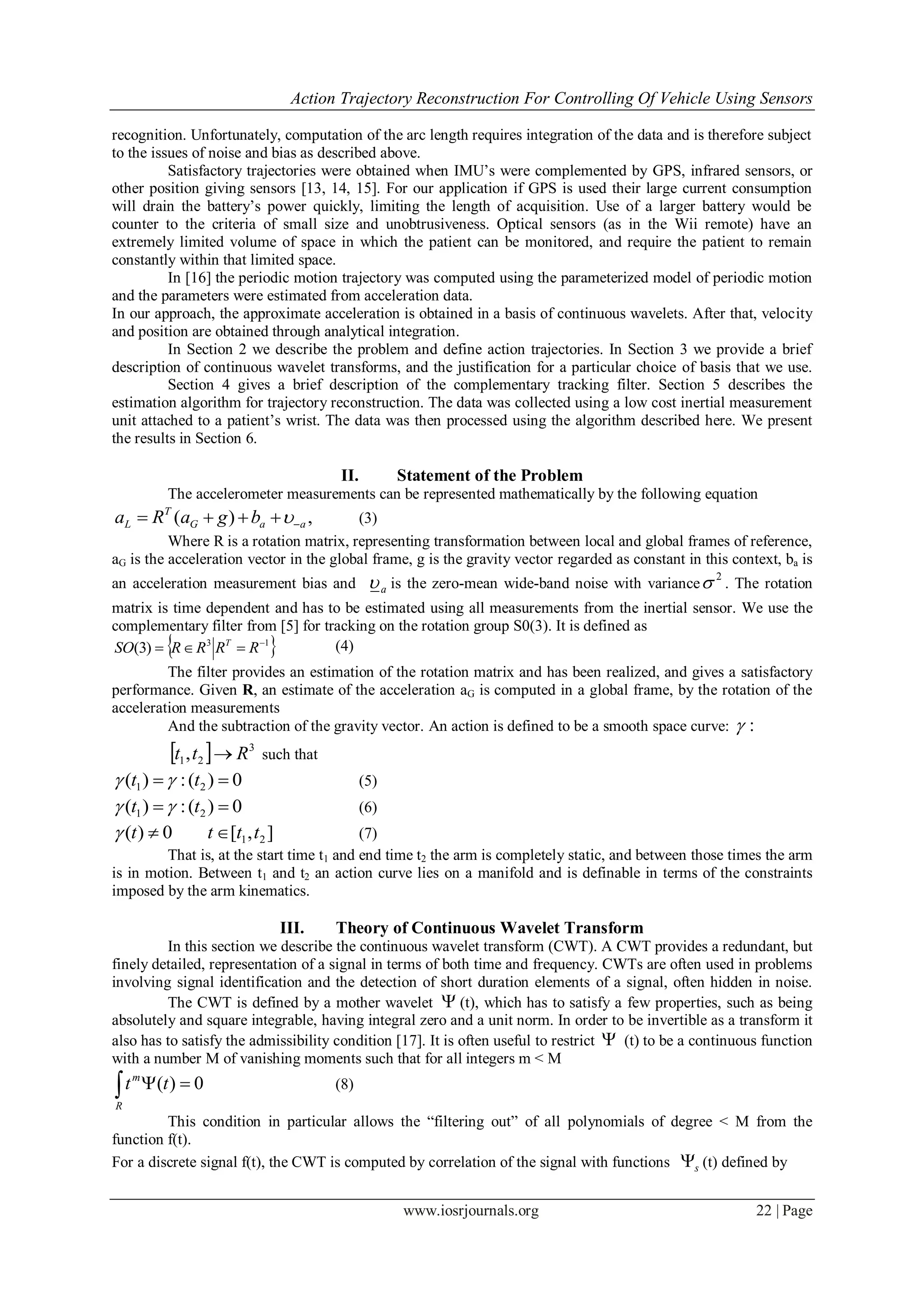 Action Trajectory Reconstruction For Controlling Of Vehicle Using Sensors
www.iosrjournals.org 22 | Page
recognition. Unfortunately, computation of the arc length requires integration of the data and is therefore subject
to the issues of noise and bias as described above.
Satisfactory trajectories were obtained when IMU’s were complemented by GPS, infrared sensors, or
other position giving sensors [13, 14, 15]. For our application if GPS is used their large current consumption
will drain the battery’s power quickly, limiting the length of acquisition. Use of a larger battery would be
counter to the criteria of small size and unobtrusiveness. Optical sensors (as in the Wii remote) have an
extremely limited volume of space in which the patient can be monitored, and require the patient to remain
constantly within that limited space.
In [16] the periodic motion trajectory was computed using the parameterized model of periodic motion
and the parameters were estimated from acceleration data.
In our approach, the approximate acceleration is obtained in a basis of continuous wavelets. After that, velocity
and position are obtained through analytical integration.
In Section 2 we describe the problem and define action trajectories. In Section 3 we provide a brief
description of continuous wavelet transforms, and the justification for a particular choice of basis that we use.
Section 4 gives a brief description of the complementary tracking filter. Section 5 describes the
estimation algorithm for trajectory reconstruction. The data was collected using a low cost inertial measurement
unit attached to a patient’s wrist. The data was then processed using the algorithm described here. We present
the results in Section 6.
II. Statement of the Problem
The accelerometer measurements can be represented mathematically by the following equation
,)( aaG
T
L bgaRa   (3)
Where R is a rotation matrix, representing transformation between local and global frames of reference,
aG is the acceleration vector in the global frame, g is the gravity vector regarded as constant in this context, ba is
an acceleration measurement bias and a is the zero-mean wide-band noise with variance
2
 . The rotation
matrix is time dependent and has to be estimated using all measurements from the inertial sensor. We use the
complementary filter from [5] for tracking on the rotation group S0(3). It is defined as
 13
)3( 
 RRRRSO T
(4)
The filter provides an estimation of the rotation matrix and has been realized, and gives a satisfactory
performance. Given R, an estimate of the acceleration aG is computed in a global frame, by the rotation of the
acceleration measurements
And the subtraction of the gravity vector. An action is defined to be a smooth space curve: :
  3
21, Rtt  such that
0)(:)( 21  tt  (5)
0)(:)( 21  tt  (6)
],[0)( 21 tttt  (7)
That is, at the start time t1 and end time t2 the arm is completely static, and between those times the arm
is in motion. Between t1 and t2 an action curve lies on a manifold and is definable in terms of the constraints
imposed by the arm kinematics.
III. Theory of Continuous Wavelet Transform
In this section we describe the continuous wavelet transform (CWT). A CWT provides a redundant, but
finely detailed, representation of a signal in terms of both time and frequency. CWTs are often used in problems
involving signal identification and the detection of short duration elements of a signal, often hidden in noise.
The CWT is defined by a mother wavelet  (t), which has to satisfy a few properties, such as being
absolutely and square integrable, having integral zero and a unit norm. In order to be invertible as a transform it
also has to satisfy the admissibility condition [17]. It is often useful to restrict  (t) to be a continuous function
with a number M of vanishing moments such that for all integers m < M
0)(  tt
R
m
(8)
This condition in particular allows the “filtering out” of all polynomials of degree < M from the
function f(t).
For a discrete signal f(t), the CWT is computed by correlation of the signal with functions s (t) defined by
 