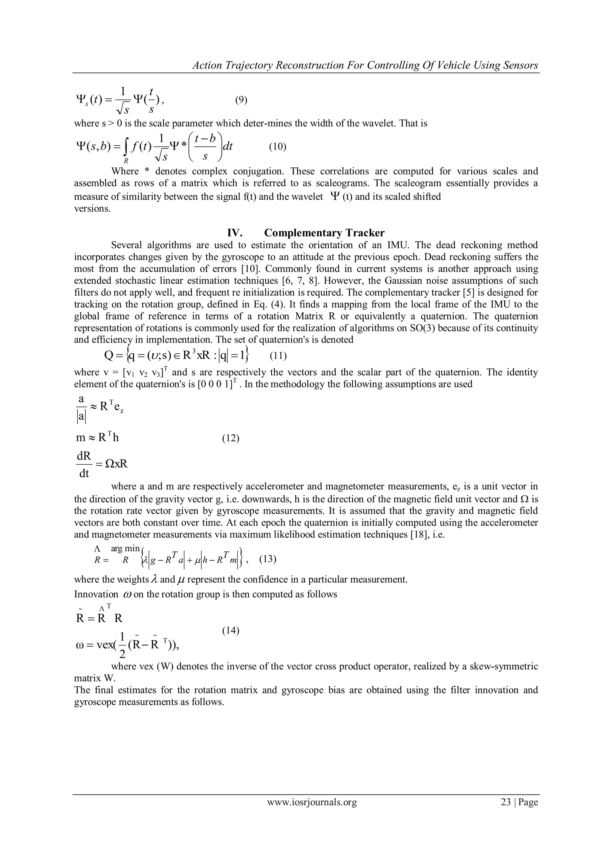 Action Trajectory Reconstruction For Controlling Of Vehicle Using Sensors
www.iosrjournals.org 23 | Page
)(
1
)(
s
t
s
ts  , (9)
where s > 0 is the scale parameter which deter-mines the width of the wavelet. That is
dt
s
bt
s
tfbs
R





 
  *
1
)(),( (10)
Where * denotes complex conjugation. These correlations are computed for various scales and
assembled as rows of a matrix which is referred to as scaleograms. The scaleogram essentially provides a
measure of similarity between the signal f(t) and the wavelet  (t) and its scaled shifted
versions.
IV. Complementary Tracker
Several algorithms are used to estimate the orientation of an IMU. The dead reckoning method
incorporates changes given by the gyroscope to an attitude at the previous epoch. Dead reckoning suffers the
most from the accumulation of errors [10]. Commonly found in current systems is another approach using
extended stochastic linear estimation techniques [6, 7, 8]. However, the Gaussian noise assumptions of such
filters do not apply well, and frequent re initialization is required. The complementary tracker [5] is designed for
tracking on the rotation group, defined in Eq. (4). It finds a mapping from the local frame of the IMU to the
global frame of reference in terms of a rotation Matrix R or equivalently a quaternion. The quaternion
representation of rotations is commonly used for the realization of algorithms on SO(3) because of its continuity
and efficiency in implementation. The set of quaternion's is denoted
 1q:xRRs);(qQ 3
  (11)
where v = [v1 v2 v3]T
and s are respectively the vectors and the scalar part of the quaternion. The identity
element of the quaternion's is [0 0 0 1]T
. In the methodology the following assumptions are used
ΩxR
dt
dR
hRm
eR
a
a
T
z
T



(12)
where a and m are respectively accelerometer and magnetometer measurements, ez is a unit vector in
the direction of the gravity vector g, i.e. downwards, h is the direction of the magnetic field unit vector and  is
the rotation rate vector given by gyroscope measurements. It is assumed that the gravity and magnetic field
vectors are both constant over time. At each epoch the quaternion is initially computed using the accelerometer
and magnetometer measurements via maximum likelihood estimation techniques [18], i.e.
 m
T
Rha
T
RgRR 


minarg
, (13)
where the weights and  represent the confidence in a particular measurement.
Innovation  on the rotation group is then computed as follows
)),RR(
2
1
vex(ω
RRR
TΛ





(14)
where vex (W) denotes the inverse of the vector cross product operator, realized by a skew-symmetric
matrix W.
The final estimates for the rotation matrix and gyroscope bias are obtained using the filter innovation and
gyroscope measurements as follows.
 