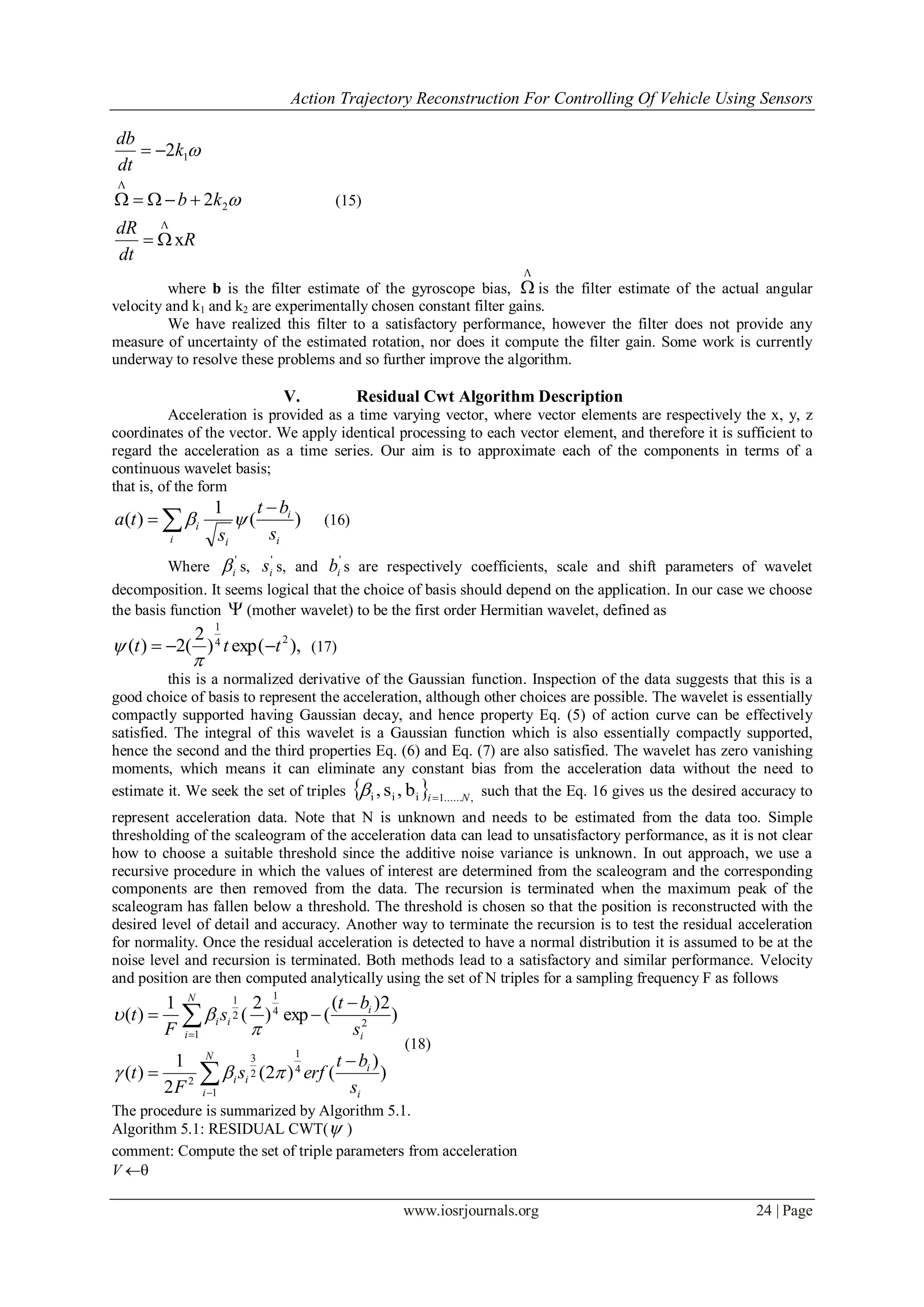 Action Trajectory Reconstruction For Controlling Of Vehicle Using Sensors
www.iosrjournals.org 24 | Page
R
dt
dR
kb
k
dt
db
x
2
2
Λ
2
Λ
1





(15)
where b is the filter estimate of the gyroscope bias,
Λ
 is the filter estimate of the actual angular
velocity and k1 and k2 are experimentally chosen constant filter gains.
We have realized this filter to a satisfactory performance, however the filter does not provide any
measure of uncertainty of the estimated rotation, nor does it compute the filter gain. Some work is currently
underway to resolve these problems and so further improve the algorithm.
V. Residual Cwt Algorithm Description
Acceleration is provided as a time varying vector, where vector elements are respectively the x, y, z
coordinates of the vector. We apply identical processing to each vector element, and therefore it is sufficient to
regard the acceleration as a time series. Our aim is to approximate each of the components in terms of a
continuous wavelet basis;
that is, of the form
)(
1
)( 


i i
i
i
i
s
bt
s
ta  (16)
Where
'
i s,
'
is s, and
'
ib s are respectively coefficients, scale and shift parameters of wavelet
decomposition. It seems logical that the choice of basis should depend on the application. In our case we choose
the basis function  (mother wavelet) to be the first order Hermitian wavelet, defined as
),exp()
2
(2)( 24
1
ttt 

 (17)
this is a normalized derivative of the Gaussian function. Inspection of the data suggests that this is a
good choice of basis to represent the acceleration, although other choices are possible. The wavelet is essentially
compactly supported having Gaussian decay, and hence property Eq. (5) of action curve can be effectively
satisfied. The integral of this wavelet is a Gaussian function which is also essentially compactly supported,
hence the second and the third properties Eq. (6) and Eq. (7) are also satisfied. The wavelet has zero vanishing
moments, which means it can eliminate any constant bias from the acceleration data without the need to
estimate it. We seek the set of triples   ,......1iii b,s, Ni
 such that the Eq. 16 gives us the desired accuracy to
represent acceleration data. Note that N is unknown and needs to be estimated from the data too. Simple
thresholding of the scaleogram of the acceleration data can lead to unsatisfactory performance, as it is not clear
how to choose a suitable threshold since the additive noise variance is unknown. In out approach, we use a
recursive procedure in which the values of interest are determined from the scaleogram and the corresponding
components are then removed from the data. The recursion is terminated when the maximum peak of the
scaleogram has fallen below a threshold. The threshold is chosen so that the position is reconstructed with the
desired level of detail and accuracy. Another way to terminate the recursion is to test the residual acceleration
for normality. Once the residual acceleration is detected to have a normal distribution it is assumed to be at the
noise level and recursion is terminated. Both methods lead to a satisfactory and similar performance. Velocity
and position are then computed analytically using the set of N triples for a sampling frequency F as follows
)
)
()2(
2
1
)(
)
2)(
(exp)
2
(
1
)(
4
1
1
2
3
2
2
4
1
1
2
1
i
i
N
i
ii
i
i
N
i
ii
s
bt
erfs
F
t
s
bt
s
F
t











(18)
The procedure is summarized by Algorithm 5.1.
Algorithm 5.1: RESIDUAL CWT( )
comment: Compute the set of triple parameters from acceleration
V 
 