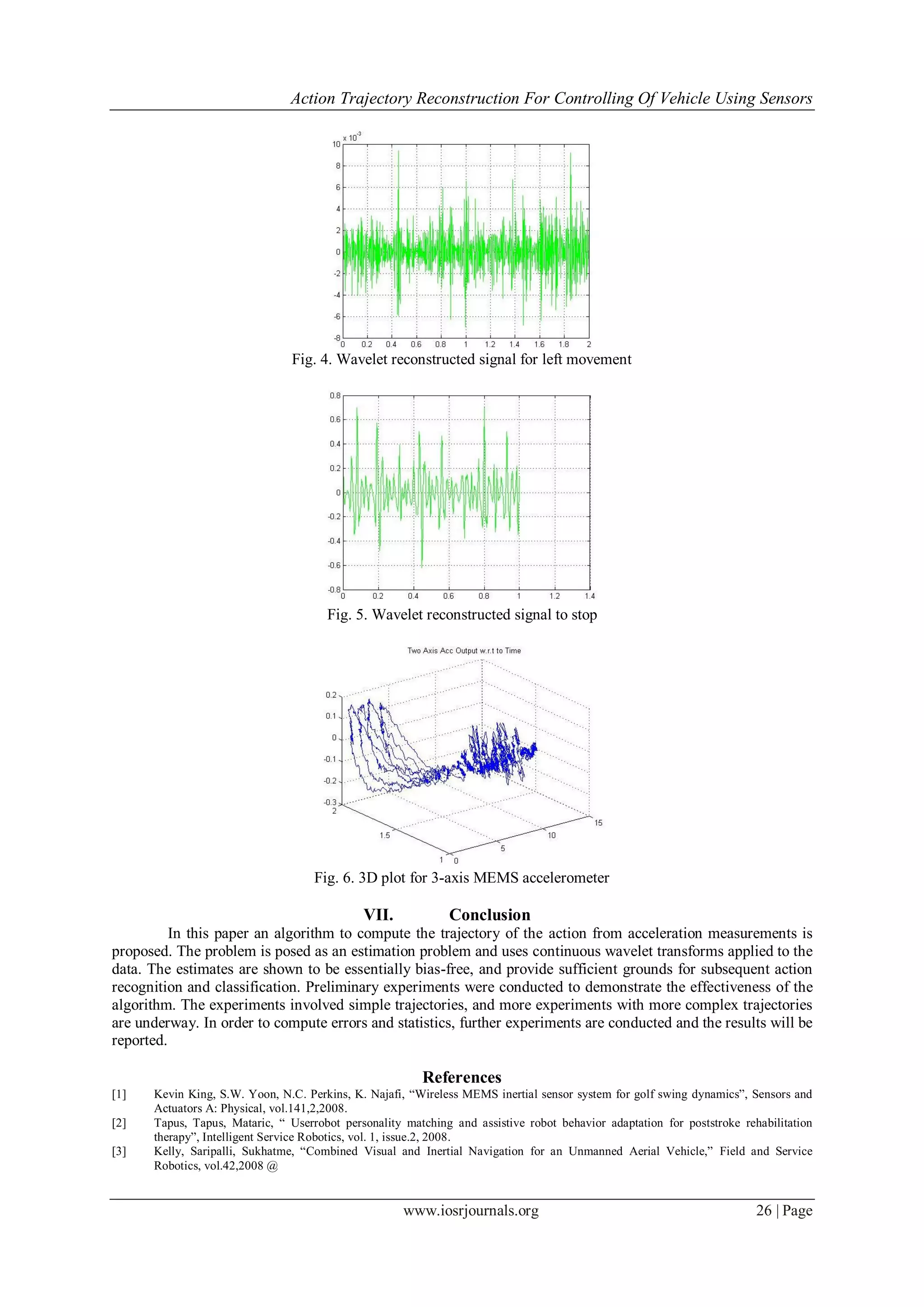 Action Trajectory Reconstruction For Controlling Of Vehicle Using Sensors
www.iosrjournals.org 26 | Page
Fig. 4. Wavelet reconstructed signal for left movement
Fig. 5. Wavelet reconstructed signal to stop
Fig. 6. 3D plot for 3-axis MEMS accelerometer
VII. Conclusion
In this paper an algorithm to compute the trajectory of the action from acceleration measurements is
proposed. The problem is posed as an estimation problem and uses continuous wavelet transforms applied to the
data. The estimates are shown to be essentially bias-free, and provide sufficient grounds for subsequent action
recognition and classification. Preliminary experiments were conducted to demonstrate the effectiveness of the
algorithm. The experiments involved simple trajectories, and more experiments with more complex trajectories
are underway. In order to compute errors and statistics, further experiments are conducted and the results will be
reported.
References
[1] Kevin King, S.W. Yoon, N.C. Perkins, K. Najafi, “Wireless MEMS inertial sensor system for golf swing dynamics”, Sensors and
Actuators A: Physical, vol.141,2,2008.
[2] Tapus, Tapus, Mataric, “ Userrobot personality matching and assistive robot behavior adaptation for poststroke rehabilitation
therapy”, Intelligent Service Robotics, vol. 1, issue.2, 2008.
[3] Kelly, Saripalli, Sukhatme, “Combined Visual and Inertial Navigation for an Unmanned Aerial Vehicle,” Field and Service
Robotics, vol.42,2008 @
 