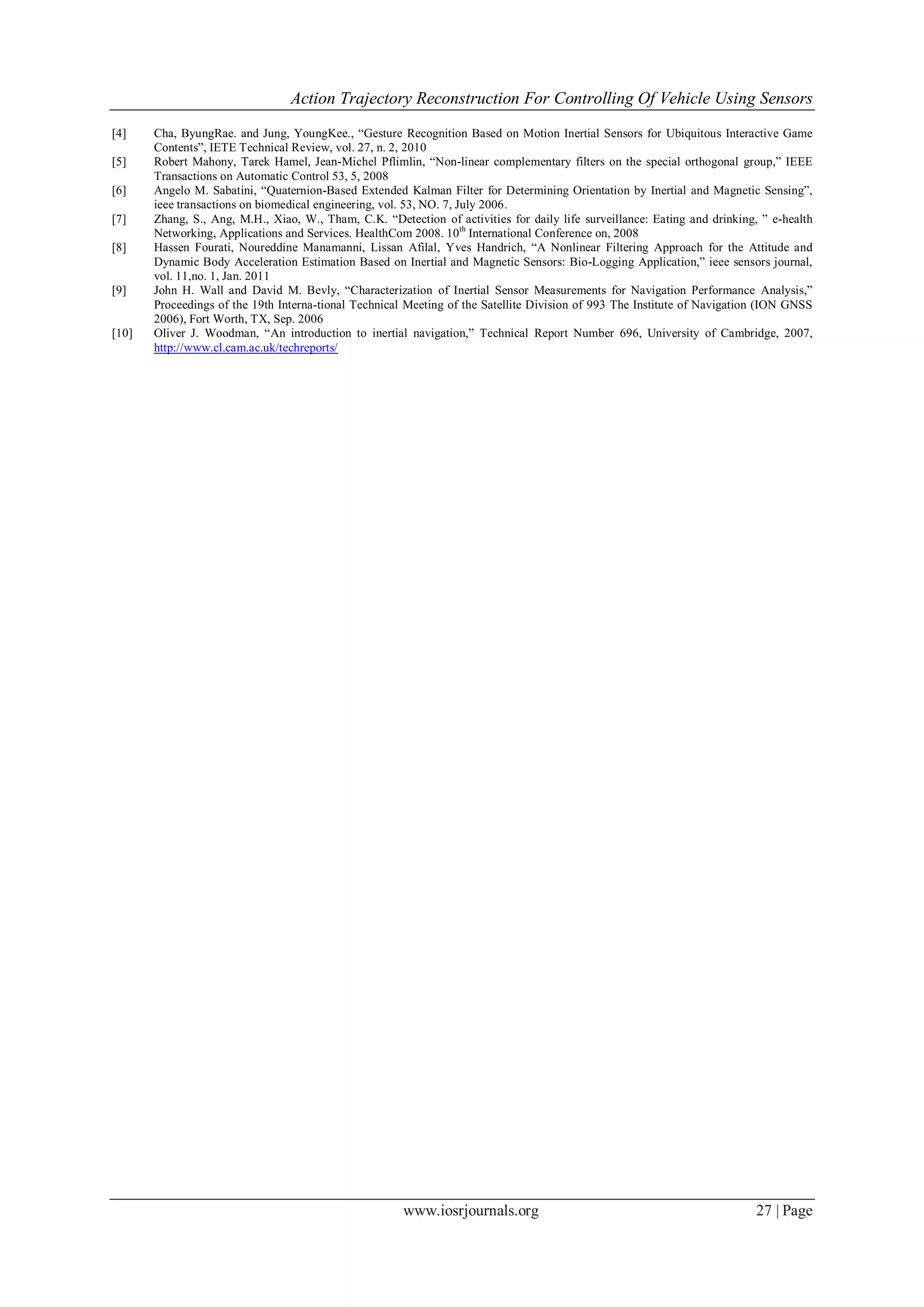Action Trajectory Reconstruction For Controlling Of Vehicle Using Sensors
www.iosrjournals.org 27 | Page
[4] Cha, ByungRae. and Jung, YoungKee., “Gesture Recognition Based on Motion Inertial Sensors for Ubiquitous Interactive Game
Contents”, IETE Technical Review, vol. 27, n. 2, 2010
[5] Robert Mahony, Tarek Hamel, Jean-Michel Pflimlin, “Non-linear complementary filters on the special orthogonal group,” IEEE
Transactions on Automatic Control 53, 5, 2008
[6] Angelo M. Sabatini, “Quaternion-Based Extended Kalman Filter for Determining Orientation by Inertial and Magnetic Sensing”,
ieee transactions on biomedical engineering, vol. 53, NO. 7, July 2006.
[7] Zhang, S., Ang, M.H., Xiao, W., Tham, C.K. “Detection of activities for daily life surveillance: Eating and drinking, ” e-health
Networking, Applications and Services. HealthCom 2008. 10th
International Conference on, 2008
[8] Hassen Fourati, Noureddine Manamanni, Lissan Afilal, Yves Handrich, “A Nonlinear Filtering Approach for the Attitude and
Dynamic Body Acceleration Estimation Based on Inertial and Magnetic Sensors: Bio-Logging Application,” ieee sensors journal,
vol. 11,no. 1, Jan. 2011
[9] John H. Wall and David M. Bevly, “Characterization of Inertial Sensor Measurements for Navigation Performance Analysis,”
Proceedings of the 19th Interna-tional Technical Meeting of the Satellite Division of 993 The Institute of Navigation (ION GNSS
2006), Fort Worth, TX, Sep. 2006
[10] Oliver J. Woodman, “An introduction to inertial navigation,” Technical Report Number 696, University of Cambridge, 2007,
http://www.cl.cam.ac.uk/techreports/
 