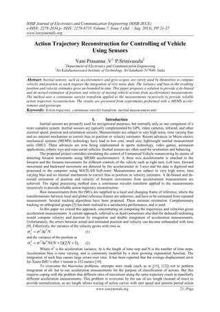 IOSR Journal of Electronics and Communication Engineering (IOSR-JECE)
e-ISSN: 2278-2834,p- ISSN: 2278-8735.Volume 7, Issue 1 (Jul. - Aug. 2013), PP 21-27
www.iosrjournals.org
www.iosrjournals.org 21 | Page
Action Trajectory Reconstruction for Controlling of Vehicle
Using Sensors
Vani Prasanna .V1,
P.Srinivasulu2
1
Department of Electronics and Communication Engineering
2
Sri Kalahasteeswara Institute of Technology, Sri kalahasti-517640, India
Abstract: Inertial sensors, such as accelerometers and gyro-scopes, are rarely used by themselves to compute
velocity and position as each requires the integration of very noisy data. The variance and bias in the resulting
position and velocity estimates grow un-bounded in time. This paper proposes a solution to provide a de-biased
and de-noised estimation of position and velocity of moving vehicle actions from accelerometer measurements.
The method uses a continuous wavelet transform applied to the measurements recursively to provide reliable
action trajectory reconstruction. The results are presented from experiments performed with a MEMS accele-
rometer and gyroscope.
Keywords: Action trajectory, continuous wavelet transform, inertial measurement unit.
I. Introduction
Inertial sensors are primarily used for navigational purposes, but normally only as one component of a
more complex system. Inertial sensors are typically complemented by GPS, video cameras, infrared, and other
external speed, position and orientation sensors. Measurements are subject to very high noise, time varying bias
and no internal mechanism to correct bias in position or velocity estimates. Recent advances in Micro electro
mechanical systems (MEMS) technology have lead to low cost, small size, lightweight inertial measurement
units (IMU). These advances are now being implemented in sports technology, video games, animation
applications, robotic toys and mini-aerial vehicles. Inertial sensors are often used for orientation and balancing.
The proposed project considers simulating the control of Unmanned Vehicle maneuvering by means of
detecting forearm movements using MEMS accelerometers. A three axis accelerometer is attached to the
forearm and the forearm movements for different controls of the vehicle such as right turn, Left turn, forward
movement and backward movement are detected by the accelerometer in 3-axis and the data is digitized and
processed in the computer using MATLAB Soft-ware. Measurements are subject to very high noise, time
varying bias and no internal mechanism to correct bias in position or velocity estimates. A de-biased and de-
noised estimation of position and velocity of forearm movements from accelerometer measurements are
achieved. The signal processing method uses a continuous wavelet transform applied to the measurements
recursively to provide reliable action trajectory reconstruction.
Raw measurements from the IMUs are supplied in a local and changing frame of reference, where the
transformations between local and global reference frames are unknown, and have to be estimated from repeated
measurement. Several tracking algorithms have been proposed. These estimate orientation. Complementary
tracking on orthogonal groups [5] has been realized to a satisfactory performance, and is used.
In this paper we extend this approach, concentrating on computing the trajectories and velocities given
acceleration measurements. A current approach, referred to as dead (sometimes also ded-for deduced) reckoning
would compute velocity and position by integration and double integration of acceleration measurements.
Unfortunately, the errors between actual and estimated position and velocity can become unbounded with time
[9]. Effectively, the variance of the velocity grows with time as
Nt222
 (1)
and the variance of the position as
),12)(1(422
 NNNt (2)
Where 2
is the acceleration variance, t is the length of time step and N is the number of time steps.
Acceleration bias is time varying, and is commonly modeled by a slow growing exponential function. The
integration of such bias causes large errors over time. It has been reported that the average displacement error
for Xsens IMU’s after 1 minute is 152 meters [10].
To overcome the bias/noise problems, attempts were made (such as in [11], [12]) not to perform
integration at all, but to use acceleration measurements for the purpose of classification of actions. But this
requires coping with the problem that different rates of movement along the same trajectory result in manifestly
different acceleration measurements. This problem is overcome by the use of arc length (instead of time) to
provide normalization, as arc length allows tracing of action curves with unit speed and permits partial action
 