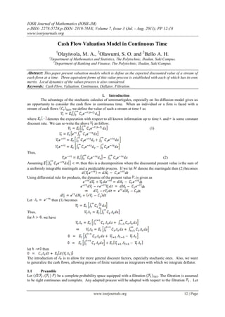 IOSR Journal of Mathematics (IOSR-JM)
e-ISSN: 2278-5728,p-ISSN: 2319-765X, Volume 7, Issue 3 (Jul. - Aug. 2013), PP 12-18
www.iosrjournals.org
www.iosrjournals.org 12 | Page
Cash Flow Valuation Model in Continuous Time
1
Olayiwola, M. A., 2
Olawumi, S. O. and 2
Bello A. H.
1
Department of Mathematics and Statistics, The Polytechnic, Ibadan, Saki Campus.
2
Department of Banking and Finance, The Polytechnic, Ibadan, Saki Campus.
Abstract: This paper present valuation models which is define as the expected discounted value of a stream of
each flows at a time. Three equivalent forms of this value process is established with each of which has its own
merits. Local dynamics of the values process is also considered.
Keywords: Cash Flow, Valuation, Continuous, Deflator, Filtration.
I. Introduction
The advantage of the stochastic calculus of semimartigales, especially on Ito diffusion model gives us
an opportunity to consider the cash flow in continuous time. When an individual or a firm is faced with a
stream of cash flows , we define the value of such a stream at time as
where denotes the expectation with respect to all known information up to time and is some constant
discount rate. We can re-write the above as follow:
(1)
Thus,
(2)
Assuming then this is a decomposition where the discounted present value is the sum of
a uniformly integrable martingale and a predictable process. If we let denote the martingale then (2) becomes
Using differential rule for products, the dynamic of the present value is given as
dt
dt
dt
Let then (1) becomes
Thus,
for we have
let then
The introduction of is to allow for more general discount factors, especially stochastic ones. Also, we want
to generalize the cash flows, allowing process of finite variation as integrators with which we integrate deflator.
1.1 Preamble
Let be a complete probability space equipped with a filtration . The filtration is assumed
to be right continuous and complete. Any adapted process will be adapted with respect to the filtration . Let
 