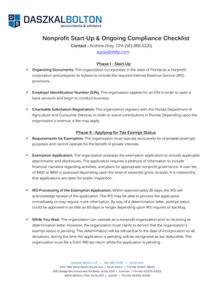 Nonprofit Start-Up & Ongoing Compliance Checklist
Contact - Andrew Gray, CPA (561-886-5220)
agray@dbllp.com
Phase I - Start-Up
 Organizing Documents. The organization incorporates in the state of Florida as a nonprofit
corporation and prepares its bylaws to include the required Internal Revenue Service (IRS)
provisions.
 Employer Identification Number (EIN). The organization applies for an EIN in order to open a
bank account and begin to conduct business.
 Charitable Solicitation Registration. The organization registers with the Florida Department of
Agriculture and Consumer Services in order to solicit contributions in Florida. Depending upon the
organization's revenue, a fee may apply.
Phase II - Applying for Tax Exempt Status
 Requirements for Exemption. The organization must operate exclusively for charitable (exempt)
purposes and cannot operate for the benefit of private interests.
 Exemption Application. The organization prepares the exemption application to include applicable
attachments and disclosures. The application requires a plethora of information to include
financial, narrative regarding activities, and plans for appropriate nonprofit governance. A user fee
of $400 or $850 is assessed depending upon the level of expected gross receipts. It is noteworthy
that applications are open for public inspection.
 IRS Processing of the Exemption Application. Within approximately 30 days, the IRS will
acknowledge receipt of the application. The IRS may be able to process the application
immediately or may require more information. By way of a determination letter, exempt status
could be approved in as little as 60 days or longer depending upon IRS inquires or backlog.
 While You Wait. The organization can operate as a nonprofit organization prior to receiving its
determination letter. However, the organization must clarify to donors that the organization's
exempt status is pending. The determination will be retroactive to the date of incorporation so all
donations, during the time the application is pending, will be recognized as tax deductible. The
organization must file a Form 990 tax return while the application is pending.
 