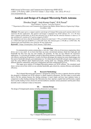 IOSR Journal of Electronics and Communication Engineering (IOSR-JECE)
e-ISSN: 2278-2834,p- ISSN: 2278-8735. Volume 7, Issue 4 (Sep. - Oct. 2013), PP 18-22
www.iosrjournals.org
www.iosrjournals.org 18 | Page
Analysis and Design of S-shaped Microstrip Patch Antenna
Diwakar Singh1
, Amit Kumar Gupta2
, R.K.Prasad3,
1
M.tech Student, 2
Lecturer, 3
Associate Professor
1,2,3
Department of Electronics and Communication Engineering,Madan Mohan Malaviya Engineering College,
Gorakhpur, India
Abstract: This paper gives a compact analysis and design of S-shaped Microstrip patch antenna which is best
suited for Wi-max application. The analysis and design is simulated over IE3D software Ver. 15.2. We have
taken a definite ground plane of 50x70 mm and patch size of 30x50 mm.The substrate thickness is taken as 1.6
mm and dielectric constant of 4.2 and loss tangent of 0.0013.
The simulated result shows that the bandwidth is obtained in triple band- 7.79% at 0.262921 GHz band, 13.45%
at 1.53034 GHz band and 28.0056% at 2.2382 GHz band. The obtained gain is 3.96 dBi at 2.33945 GHz. The
obtained gain and bandwidth is best suited for Wi-max application.
Keywords: S shape, Ground plane, Patch Antenna, Triple Band.
I. Introduction
In communication systems antenna plays a vital role. Today is the era of microwave engineering where
device size is very small. As we know that there are many conventional antennas which have high gain and
bandwidth but they have big size and complex 3D geometry. So they are less efficient for microwave
applications. To overcome this problem concept of Microstrip antenna is included. This antenna is small in size,
cost effective and having 2D geometry. In spite of all these advantages this antenna has some disadvantages also
like narrow bandwidth and gain, poor polarization etc. For enhancing the bandwidth and gain many methods are
used like using different patch shape[1],[2],[7],[8], varying patch size, changing substrate thickness, using
different dielectric substrate[4], using array configuration and stack configuration[3],[5] etc.
This paper gives analysis of S-shaped Microstrip antenna over IE3D software. The simulated result
shows various curves from which we can calculate bandwidth, gain, directivity, antenna efficiency and radiation
efficiency.
II. Research Methodology
The S-shaped Microstrip patch antenna is designed by cutting two slots in opposite direction and then
this designed is simulated over IE3D software to obtain respective parameters. We have taken co-axial probe
feed to fed this antenna because this feeding technique is much simple and have least radiation losses in
comparison to other feeding technique like Microstrip line feed, Aperture coupled feed and Proximity coupled
feed. In probe feeding we have chosen hit and trial method to calculate various parameters and the point where
desirable result is obtained is taken as final point.
III. Antenna Design
The design of S-shaped patch antenna including dimensions is given below –
Fig.1: S-shaped Microstrip patch antenna
 