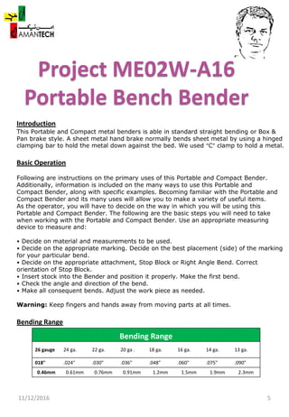Project ME02W-A16
Portable Bench Bender
11/12/2016 5
Bending Range
26 gauge 24 ga. 22 ga. 20 ga . 18 ga. 16 ga. 14 ga. 13 ga.
018" .024" .030" .036" .048" .060" .075" .090"
0.46mm 0.61mm 0.76mm 0.91mm 1.2mm 1.5mm 1.9mm 2.3mm
Introduction
This Portable and Compact metal benders is able in standard straight bending or Box &
Pan brake style. A sheet metal hand brake normally bends sheet metal by using a hinged
clamping bar to hold the metal down against the bed. We used “C” clamp to hold a metal.
Basic Operation
Following are instructions on the primary uses of this Portable and Compact Bender.
Additionally, information is included on the many ways to use this Portable and
Compact Bender, along with specific examples. Becoming familiar with the Portable and
Compact Bender and its many uses will allow you to make a variety of useful items.
As the operator, you will have to decide on the way in which you will be using this
Portable and Compact Bender. The following are the basic steps you will need to take
when working with the Portable and Compact Bender. Use an appropriate measuring
device to measure and:
• Decide on material and measurements to be used.
• Decide on the appropriate marking. Decide on the best placement (side) of the marking
for your particular bend.
• Decide on the appropriate attachment, Stop Block or Right Angle Bend. Correct
orientation of Stop Block.
• Insert stock into the Bender and position it properly. Make the first bend.
• Check the angle and direction of the bend.
• Make all consequent bends. Adjust the work piece as needed.
Warning: Keep fingers and hands away from moving parts at all times.
Bending Range
 