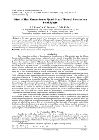 IOSR Journal of Mathematics (IOSR-JM)
e-ISSN: 2278-5728,p-ISSN: 2319-765X, Volume 7, Issue 5 (Jul. - Aug. 2013), PP 21-29
www.iosrjournals.org
www.iosrjournals.org 21 | Page
Effect of Heat Generation on Quasi- Static Thermal Stresses in a
Solid Sphere
S.P. Pawar1
, K.C. Deshmukh2
, G.D. Kedar3
1
S. N. Mor and Smt. G. D. Saraf Science College Tumsar Dist- Bhandara (M. S. ), India.
2
Department of Mathematics, R.T.M. Nagpur University, (MS.) India.
2
Department of Mathematics, Kamla Nehru Mahavidhyalaya, Nagpur, (M. S.) India.
Abstract: In this paper, a general analysis of one dimensional non-steady state temperature distribution and
stresses under thermal load in a solid sphere subjected to different types of heat sources is developed. The article
deals with comparative study of the effect of varying heat generation on displacement and thermal stresses. The
heat conduction equation solved by integral transforms technique with convective thermal boundary condition
and arbitrary initial and surrounding temperature. The results are obtained in a trigonometric series and are
studied numerically and are illustrated graphically.
Keywords: Thermal stresses, heat sources, integral transform.
I. Introduction
The study of the problems of determination of thermal stresses in different solids under the different
thermal condition and heat sources become a subject of extensive research all around the globe. Heat conduction
in spherical objects is an important problem in engineering practices. Transient thermal stresses in a sphere are
discussed by a number of authors. Although the thermoelasticity has been well understood for more than a
century, early studies are focused on the theoretical approach. The history of literature on these problems found in
the texts by Parkus [1], Boley, Wiener [2], Nowacki [3], Noda [4], Carslaw and Jaeger [5]. During the last two
decades increased attention has been given to transient problems, especially to those involving cylindrical and
spherical geometries with heat generation. The generation of heat has a significant effect on the temperature
profile and its effect on thermal stresses in solids in the Engineering fields and life sciences.
Carslaw and Jeager [5] studied the use of sources and sinks in cases of variable temperature in a sphere,
Ozisik [6] discussed many homogeneous and non homogeneous heat conduction boundary value problems with
heat sources, Cheung et al [7] studied the transient problem in a sphere with local heating, Takeuti et al [8]
studied the transient thermal stresses of a hollow sphere due to rotating heat source, Hetnarski [9] discussed the
stresses in a long cylinder due to rotating line source, Nasser M. EI-Maghraby [10,11] deal with problems of
thermoelasticity with heat sources. Deshmukh et al [12] studied the determination of displacement and thermal
stresses in a thin hollow circular disk due to internal heat generation and integral transform is used to solve the
heat distribution and stresses are obtained in a Bessel’s functions. Deshmukh et al [13] studied the thermal
deflection which is built in-edge in a thin hollow disk subjected to the activity of heat source which changes its
place on the plate surface with time. Recently Kedar and Deshmukh [14] determined thermal stresses in a thin
clamped hollow disk under unsteady temperature field due to point heat source.
In this paper, the one dimensional quasi-static uncoupled thermoelastic problem of a solid sphere with
heat generation is considered. The aim is to obtain the mathematical model for predicting the results about the
temperature profile and stresses with considering independently different types of heat sources within a body and
assuming arbitrary initial and surrounding temperatures. The special cases are studied with instantaneous point,
volume and spherical heat sources. This is a new approach to have knowledge of comparative study of heat
distribution and produced stresses in a sphere due to internal heat sources. Integral transform technique is to
obtain temperature distribution. This is a novel approach of study of thermal stresses which is useful in
engineering field where different types of sources are to be used.
II. Formulation Of The Problem
Consider the solid sphere defined by 0 ≤ 𝑟 ≤ 𝑎 . Initially the sphere is kept at arbitrary
temperature𝐹(𝑟). For time 𝑡 > 0 heat generated within the sphere at the rate of 𝑔 𝑟, 𝑡 𝐽/𝑠𝑚3
and heat is
dissipated by convection from the boundary at 𝑟 = 𝑎 to the medium at temperature𝑓(𝑡). The sphere is
homogeneous and isotropic. The temperature distribution, displacement and thermal stresses are to be determined
and analyse graphically.
The transient temperature distribution is governed by [6] the following equation,
𝜕2 𝑇
𝜕𝑟2 +
2
𝑟
𝜕𝑇
𝜕𝑟
+
𝑔 (𝑟,𝑡)
𝑘
=
1
𝛼
𝜕𝑇
𝜕𝑡
in 0 ≤ 𝑟 < 𝑎 , t > 0 (1)
 