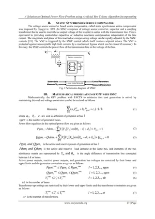 A Solution to Optimal Power Flow Problem using Artificial Bee Colony Algorithm Incorporating
www.iosrjournals.org 27 | Page
II. STATIC SYNCHRONOUS SERIES COMPENSATOR
The voltage source converter based series compensator, called static synchronous series compensator
was proposed by Gyugyi in 1989. An SSSC comprises of voltage source converter, capacitor and a coupling
transformer that is used to insert the ac output voltage of the inverter in series with the transmission line. This is
equivalent to providing controllable capacitive or inductive reactance compensation independent of the line
current. The magnitude and phase of this inserted ac compensating voltage can be rapidly adjusted by the SSSC
controls [18]. The VSC is triggered by the SSSC control which itself receives setpoint values. The VSC is
protected against unacceptable high fault currents by a mechanical bypass which can be closed if necessary. In
this way, the SSSC controls the power flow of the transmission line or the voltage of the bus.
Fig. 1 Schematic diagram of SSSC
III. MATHEMATICAL FORMULATION OF OPF WITH SSSC
Mathematically, the OPF problem with FACTS to minimize fuel cost generation is solved by
maintaining thermal and voltage constraints can be formulated as follows
Minimize hcPbPa
xgen
l
lgenllgenll /$)(
1
2

 (1)
where lll cba ,, are cost co-efficient of generator at bus l
xgen is the number of generator buses.
Power flow equalities in the optimal power flow are given as follows
  0cos ,
1
 
ninjmllmlmm
xb
m
lll PYVVPdemPgen  (2)
  0sin ,
1
 
ninjmllmlmm
xb
m
lll QYVVQdemQgen  (3)
l lPgen and Qgen is the active and reactive power of generation at bus l,
l lPdem and Qdem is the active and reactive load demand at the same bus, and elements of the bus
admittance matrix are represented by andlm lmY  is the angle difference of transmission line connected
between l & m buses.
Active power outputs, reactive power outputs, and generation bus voltages are restricted by their lower and
upper limits and the generator constraints are given as follows
xgenlPgenPgenPgen lll ,..,3,2,1
maxmin
 (4)
xgenlQgenQgenQgen lll ,..,3,2,1
maxmin
 (5)
xblVVV lll ,..,3,2,1
maxmin
 (6)
xb is the number of buses
Transformer tap settings are restricted by their lower and upper limits and the transformer constraints are given
as follows
xtlTTT lll ,..,3,2,1
maxmin
 (7)
xt is the number of transformers.
 