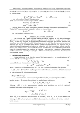 A Solution to Optimal Power Flow Problem using Artificial Bee Colony Algorithm Incorporating
www.iosrjournals.org 28 | Page
Shunt VAR compensations due to capacitor banks are restricted by their limits and the shunt VAR constraints
are given as follows
var,..,3,2,1varvarvar
maxmin
xlQQQ lll  (8)
x var is the number of shunt VAR compensators.
SSSC device constraints are restricted by their limits as follows
maxmin
VserVserVser  (9)
maxmin
serserser   (10)
Vser and ser are the Series voltage source magnitude and Series voltage source angle respectively.
The load of l th
transmission line is restricted by its limits are given as follows
xtltlSS tltl ,..,3,2,1
max
 (11)
xtl is the number of transmission lines.
IV. ARTIFICIAL BEE COLONY ALGORITHM
The Artificial Bee Colony algorithm proposed by Dervis Karaboga in 2005 for real-parameter
optimization is a recently introduced optimization algorithm which simulates the foraging behaviour of bee
colony. In the ABC algorithm, the foraging artificial bees are divided into three groups: employed bees,
unemployed bees and scout bees. One half of the colony size of the ABC algorithm represents the number of
employed bees, and the second half stands for the number of unemployed bees. The employed bees are
responsible for exploiting the explored food sources and passing their food information to onlooker bees. The
onlooker bees will make a move to choose a food source on this information, and then further exploit the foods
around the chosen food source. The employed bee change to a scout bee when it abandons a food source and
search the environment surrounding the nest (up to a 14 km radius) for the new food sources. The details of the
algorithm are as follows
.
4.1 Food source sites initialization
In the initialization of the algorithm, a set of food source sites ( eb ) are created randomly. Let’s
consider uth
food source in the population as
nuuuuu ddddd ,3,2,1, ,....,,, (12)
And each food source site is created as per the Eq. (13)
))(1,0(
minmaxmin
, uuuvu ddranddd  (13)
Where u signifies the size of food source sites, u=1, 2, 3... eb , v signifies the parameters to be optimized,
v =1, 2, 3,…, ncv ,
minmax
& uu dd are the upper and lower bounds for the dimension u. After initialization of
the food source sites ufit amounts are calculated.
4.2. Employed bee forager
A new candidate food sources is created by modification of ud of its current position and then
calculate nectar or ufit amount. The position of the new food source is defined as
)( ,,,,, vqvuvuvuvu dddw   (14)
Where q = 1, 2,3, ..., eb is a randomly chosen index that has to be different from u, vu, is a uniformly
distributed real random number in the range [-1, 1].
1
0
1
1 ( ) 0
u
uu
u u
if obj
objfit
abs obj if obj


 
  
(15)
Where uobj is the cost value or objective value of the solution uw . If the ufit of uw is equal or better than
that of ud , it will be replaced by the new candidate food source position uw , otherwise the previous position is
kept in memory.
 
