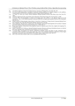 A Solution to Optimal Power Flow Problem using Artificial Bee Colony Algorithm Incorporating
www.iosrjournals.org 31 | Page
[9]. J.H. Holland, Adaptation in Natural and Artiﬁcial Systems, University of Michigan Press, Ann Arbor, MI, 1975.
[10]. J.R. Koza, Genetic programming: a paradigm for genetically breeding populations of computer programs to solve problems,
Technical Report STAN-CS- 90-1314, Stanford University Computer Science Department, 1990.
[11]. L.J. Fogel, A.J. Owens, M.J. Walsh, Artiﬁcial Intelligence through Simulated Evolution (John Wiley & Son, New York, NY,
1966).
[12]. Abido MA. Optimal power flow using particle swarm optimization, Electr Power Energy Syst, Vol.24, pp.563–71, 2002.
[13]. A.V.Naresh Babu and S.Sivanagaraju, A solution to the optimal power flow problem: A new approach based on two step
initialization, Proc. of IEEE India International Conference (INDICON) on Engineering Sustainable Solutions, BITS, Hyderabad,
India, Dec. 2011.
[14]. Claudio Cañizares, William Rosehart, Alberto Berizzi, Cristian Bovo, Comparison of Voltage Security Constrained Optimal Power
Flow Techniques, Proc. 2001 IEEE-PES Summer Meeting, Vancouver, BC, July 2001.
[15]. Florin Capitanescu, Mevludin Glavic, Damien Ernst, Louis Wehenkel, Interior-point based algorithms for the solution of optimal
power flow problems, Electric Power Systems Research Vol. 77 (2007) 508–517
[16]. Kursat Ayan, Ulas Kilic, Artificial Bee Colony algorithm Solution for Optimal reactive Power flow, Applied soft computing Vol.
12 (2012)1477-1482
[17]. Fahad S. Abu-Mouti, M. E. El-Hawary, Optimal Distributed Generation Allocation and Sizing in Distribution Systems via Artificial
Bee Colony Algorithm, IEEE Transactions on Power Delivery, Vol. 26, No. 4, Oct 2011
[18]. A.V.Naresh Babu, S.Sivanagaraju and T.Ramana, Mathematical modelling, analysis and effects of static synchronous series
compensator (SSSC) parameters in power flow studies, Proc. of Int. Conf. on Machine Intelligence Application to Power Signal
Processing Communication and Control (MIPSCCON), GMRIT, Rajam, Andhra Pradesh, India, April 2011.
[19]. IEEE 14-bus system data available at http://www.ee.washington.edu/research/pstca
 
