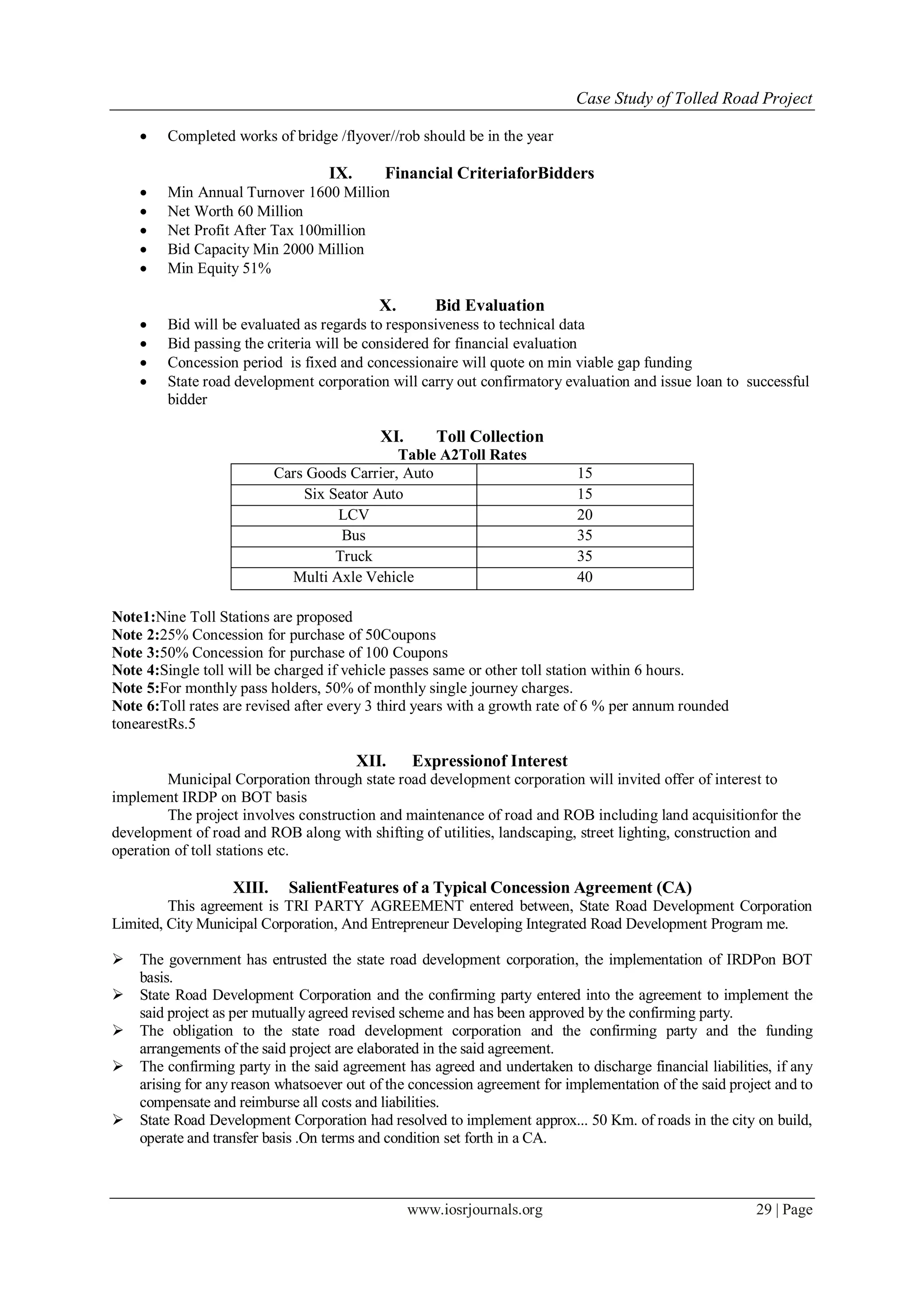 Case Study of Tolled Road Project
www.iosrjournals.org 29 | Page
 Completed works of bridge /flyover//rob should be in the year
IX. Financial CriteriaforBidders
 Min Annual Turnover 1600 Million
 Net Worth 60 Million
 Net Profit After Tax 100million
 Bid Capacity Min 2000 Million
 Min Equity 51%
X. Bid Evaluation
 Bid will be evaluated as regards to responsiveness to technical data
 Bid passing the criteria will be considered for financial evaluation
 Concession period is fixed and concessionaire will quote on min viable gap funding
 State road development corporation will carry out confirmatory evaluation and issue loan to successful
bidder
XI. Toll Collection
Table A2Toll Rates
Cars Goods Carrier, Auto 15
Six Seator Auto 15
LCV 20
Bus 35
Truck 35
Multi Axle Vehicle 40
Note1:Nine Toll Stations are proposed
Note 2:25% Concession for purchase of 50Coupons
Note 3:50% Concession for purchase of 100 Coupons
Note 4:Single toll will be charged if vehicle passes same or other toll station within 6 hours.
Note 5:For monthly pass holders, 50% of monthly single journey charges.
Note 6:Toll rates are revised after every 3 third years with a growth rate of 6 % per annum rounded
tonearestRs.5
XII. Expressionof Interest
Municipal Corporation through state road development corporation will invited offer of interest to
implement IRDP on BOT basis
The project involves construction and maintenance of road and ROB including land acquisitionfor the
development of road and ROB along with shifting of utilities, landscaping, street lighting, construction and
operation of toll stations etc.
XIII. SalientFeatures of a Typical Concession Agreement (CA)
This agreement is TRI PARTY AGREEMENT entered between, State Road Development Corporation
Limited, City Municipal Corporation, And Entrepreneur Developing Integrated Road Development Program me.
 The government has entrusted the state road development corporation, the implementation of IRDPon BOT
basis.
 State Road Development Corporation and the confirming party entered into the agreement to implement the
said project as per mutually agreed revised scheme and has been approved by the confirming party.
 The obligation to the state road development corporation and the confirming party and the funding
arrangements of the said project are elaborated in the said agreement.
 The confirming party in the said agreement has agreed and undertaken to discharge financial liabilities, if any
arising for any reason whatsoever out of the concession agreement for implementation of the said project and to
compensate and reimburse all costs and liabilities.
 State Road Development Corporation had resolved to implement approx... 50 Km. of roads in the city on build,
operate and transfer basis .On terms and condition set forth in a CA.
 