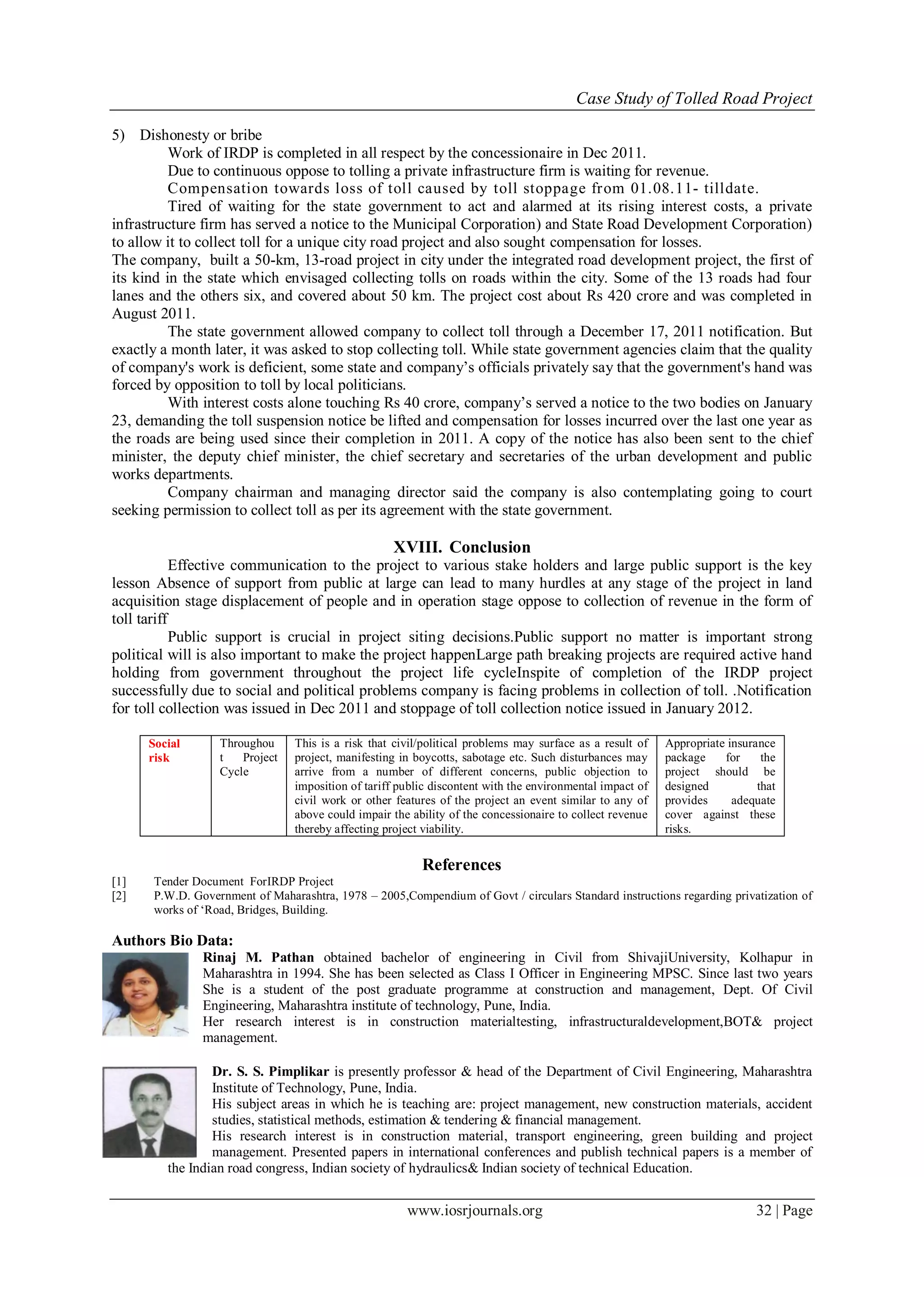Case Study of Tolled Road Project
www.iosrjournals.org 32 | Page
5) Dishonesty or bribe
Work of IRDP is completed in all respect by the concessionaire in Dec 2011.
Due to continuous oppose to tolling a private infrastructure firm is waiting for revenue.
Compensation towards loss of toll caused by toll stoppage from 01.08.11- tilldate.
Tired of waiting for the state government to act and alarmed at its rising interest costs, a private
infrastructure firm has served a notice to the Municipal Corporation) and State Road Development Corporation)
to allow it to collect toll for a unique city road project and also sought compensation for losses.
The company, built a 50-km, 13-road project in city under the integrated road development project, the first of
its kind in the state which envisaged collecting tolls on roads within the city. Some of the 13 roads had four
lanes and the others six, and covered about 50 km. The project cost about Rs 420 crore and was completed in
August 2011.
The state government allowed company to collect toll through a December 17, 2011 notification. But
exactly a month later, it was asked to stop collecting toll. While state government agencies claim that the quality
of company's work is deficient, some state and company’s officials privately say that the government's hand was
forced by opposition to toll by local politicians.
With interest costs alone touching Rs 40 crore, company’s served a notice to the two bodies on January
23, demanding the toll suspension notice be lifted and compensation for losses incurred over the last one year as
the roads are being used since their completion in 2011. A copy of the notice has also been sent to the chief
minister, the deputy chief minister, the chief secretary and secretaries of the urban development and public
works departments.
Company chairman and managing director said the company is also contemplating going to court
seeking permission to collect toll as per its agreement with the state government.
XVIII. Conclusion
Effective communication to the project to various stake holders and large public support is the key
lesson Absence of support from public at large can lead to many hurdles at any stage of the project in land
acquisition stage displacement of people and in operation stage oppose to collection of revenue in the form of
toll tariff
Public support is crucial in project siting decisions.Public support no matter is important strong
political will is also important to make the project happenLarge path breaking projects are required active hand
holding from government throughout the project life cycleInspite of completion of the IRDP project
successfully due to social and political problems company is facing problems in collection of toll. .Notification
for toll collection was issued in Dec 2011 and stoppage of toll collection notice issued in January 2012.
Social
risk
Throughou
t Project
Cycle
This is a risk that civil/political problems may surface as a result of
project, manifesting in boycotts, sabotage etc. Such disturbances may
arrive from a number of different concerns, public objection to
imposition of tariff public discontent with the environmental impact of
civil work or other features of the project an event similar to any of
above could impair the ability of the concessionaire to collect revenue
thereby affecting project viability.
Appropriate insurance
package for the
project should be
designed that
provides adequate
cover against these
risks.
References
[1] Tender Document ForIRDP Project
[2] P.W.D. Government of Maharashtra, 1978 – 2005,Compendium of Govt / circulars Standard instructions regarding privatization of
works of ‘Road, Bridges, Building.
Authors Bio Data:
Rinaj M. Pathan obtained bachelor of engineering in Civil from ShivajiUniversity, Kolhapur in
Maharashtra in 1994. She has been selected as Class I Officer in Engineering MPSC. Since last two years
She is a student of the post graduate programme at construction and management, Dept. Of Civil
Engineering, Maharashtra institute of technology, Pune, India.
Her research interest is in construction materialtesting, infrastructuraldevelopment,BOT& project
management.
Dr. S. S. Pimplikar is presently professor & head of the Department of Civil Engineering, Maharashtra
Institute of Technology, Pune, India.
His subject areas in which he is teaching are: project management, new construction materials, accident
studies, statistical methods, estimation & tendering & financial management.
His research interest is in construction material, transport engineering, green building and project
management. Presented papers in international conferences and publish technical papers is a member of
the Indian road congress, Indian society of hydraulics& Indian society of technical Education.
 