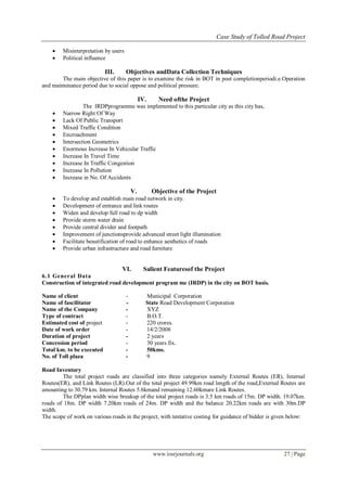 Case Study of Tolled Road Project
www.iosrjournals.org 27 | Page
 Misinterpretation by users
 Political influence
III. Objectives andData Collection Techniques
The main objective of this paper is to examine the risk in BOT in post completionperiodi.e.Operation
and maintenance period due to social oppose and political pressure.
IV. Need ofthe Project
The IRDPprogramme was implemented to this particular city as this city has,
 Narrow Right Of Way
 Lack Of Public Transport
 Mixed Traffic Condition
 Encroachment
 Intersection Geometrics
 Enormous Increase In Vehicular Traffic
 Increase In Travel Time
 Increase In Traffic Congestion
 Increase In Pollution
 Increase in No. Of Accidents
V. Objective of the Project
 To develop and establish main road network in city.
 Development of entrance and link routes
 Widen and develop full road to dp width
 Provide storm water drain
 Provide central divider and footpath
 Improvement of junctionsprovide advanced street light illumination
 Facilitate beautification of road to enhance aesthetics of roads
 Provide urban infrastructure and road furniture
VI. Salient Featuresof the Project
6.1 General Data
Construction of integrated road development program me (IRDP) in the city on BOT basis.
Name of client - Municipal Corporation
Name of fascilitator - State Road Development Corporation
Name of the Company - XYZ
Type of contract - B.O.T.
Estimated cost of project - 220 crores.
Date of work order - 14/2/2008
Duration of project - 2 years
Concession period - 30 years fix.
Total km. to be executed - 50kms.
No. of Toll plaza - 9
Road Inventory
The total project roads are classified into three categories namely External Routes (ER), Internal
Routes(ER), and Link Routes (LR).Out of the total project 49.99km road length of the road,External Routes are
amounting to 30.79 km. Internal Routes 5.6kmand remaining 12.60kmare Link Routes.
The DPplan width wise breakup of the total project roads is 3.5 km roads of 15m. DP width. 19.07km.
roads of 18m. DP width 7.20km roads of 24m. DP width and the balance 20.22km roads are with 30m.DP
width.
The scope of work on various roads in the project, with tentative costing for guidance of bidder is given below:
 