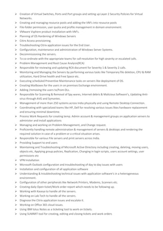  Creation of Virtual Switches, Ports and Port groups and setting up Layer 2 Security Policies for Virtual
Networks.
 Creating and managing resource pools and adding the VM’s into resource pools
 File-folder permission, user quota and profile management in domain environment.
 VMware Vsphere product Installation with VM’s.
 Planning of OS Hardening of Windows Servers
 Citirx Access provisioning.
 Troubleshooting Citrix application issues for the End User.
 Configuration, maintenance and administration of Windows Server Systems.
 Decommissioning the servers.
 To co-ordinate with the appropriate teams for call resolution for high severity or escalated calls.
 Problem Management and Root Cause Analysis(RCA)
 Responsible for reviewing and updating RCA document for Severity 1 & Severity 2 calls.
 Monitoring and Managing the Servers by performing various tasks like Temporary file deletion, CPU & RAM
utilization, Hard Drive health and Free Space etc.
 Executing scheduled Preventive Maintenance tasks on servers like deployment of OS.
 Creating Mailboxes for the users in on premises Exchange environment.
 Adding /removing the users to/from DLs.
 Responsible for Scanning & Removal of Spy wares, Internet debris & Malicious Software’s, Updating Anti-
virus through AVG and Symantec.
 Management of more than 250 systems across India physically and using Remote Desktop Connection.
 Coordinating with specialized teams like HP, Dell for resolving various issues likes hardware replacement
and ensuring minimal downtime.
 Process Work Requests for creating temp. Admin account & management groups on application servers to
administer and install applications
 Managing and working on Problem Management, and Change request.
 Proficiently handling remote administration & management of servers & desktops and rendering the
required solution in case of a problem or a critical situation arises.
 Responsible for various File servers and print servers across India.
 Providing Support to end users
 Maintaining and Troubleshooting of Microsoft Active Directory including creating, deleting, moving users,
objects etc, Applying group policies, Replication, Changing in login scripts, users account settings, user
permissions etc
 VPN Installation
 Microsoft Outlook configuration and troubleshooting of day to day issues with users
 Installation and configuration of all application software
 Understanding & troubleshooting technical issues with application software’s in a heterogeneous
environment.
 Configuration of other peripherals like Network Printers, Modems, Scanners etc.
 Creating daily Open ticket/Work order report which needs to be following up.
 Working with Kaseya to handle all the servers.
 Working on Lab Tech to handle all the servers.
 Diagnose the Citrix application issues and escalate it.
 Working on Office 365 cloud issues.
 Using IBM lotus Notes as a ticketing tool to work on tickets.
 Using SUMMIT tool for creating, editing and closing tickets and work orders
 