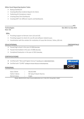 Other Excel Reporting System Tasks:
 Backup Dashboard
 Creating Monthly Incidents Reports for Client.
 Publishing AV Compliance report.
 Creating Daily Citrix Dashboard.
 Creating SOP’s for different reports and Dashboards.
HCL
Technologies Oct 2011 to July 2012
Role: CSE
KRAs:
 Providing Support to Remote Users (US and UK)
 Providing Support to clients for any OS and software related issues.
 Coordination with the vendors for resolution of issues like Verizon, Yahoo, AOL etc.
EDUCATIONAL CREDENTIALS
 Passed High school in the year of 2004 (First Div).
 Passed Intermediate in the year of 2006 (First Div).
 Completed Graduation in the year of 2011 (First Div).
CERTIFICATIONS
 Certified with “Microsoft Digital Literacy” (Certificate ID: 120811N4KJCPLS01).
 Certified with “CLHRD” (College for Human Resource & Development).
PERSONAL VITAE
Date of Birth : 04/10/1990
Father’s Name : Mr Satya Prakash Sharma
Marital status : Single
Mobile: 886-013-4118 | Email: itsnavneet@outlook.com | H.No.578 | Chirag Delhi, 110017
 
