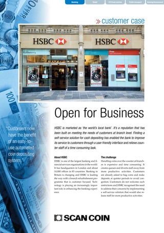 Banking Retail CIT/Cash centres Public transport Gaming/Amusement
customer case
About HSBC
HSBC is one of the largest banking and fi‑
nancialservicesorganisationsintheworld.
It has headquarters in London and about
10,000 offices in 83 countries. Banking in
Britain is changing and HSBC is leading
the way with a branch refurbishment pro‑
gramme that is customer focused. Tech‑
nology is playing an increasingly impor‑
tant role in enhancing the banking experi‑
ence.
The challenge
Handling coins over the counter at branch‑
es is expensive and time consuming. It
creates queues and diverts staff away from
more productive activities. Customers
are already asked to bag coins and make
deposits at quieter periods to avoid con‑
gestion. Customers do not welcome such
restrictions and HSBC recognised the need
to address their concerns by implementing
a self-service solution that would also re‑
lease staff for more productive activities.
HSBC is marketed as ‘the world’s local bank’. It’s a reputation that has
been built on meeting the needs of customers at branch level. Finding a
self-service solution for cash depositing has enabled the bank to improve
its service to customers through a user friendly interface and relieve coun-
ter staff of a time consuming task.
Open for Business
“Customers now
have the benefit
of an easy-to-
use automated
coin depositing
system.”
 