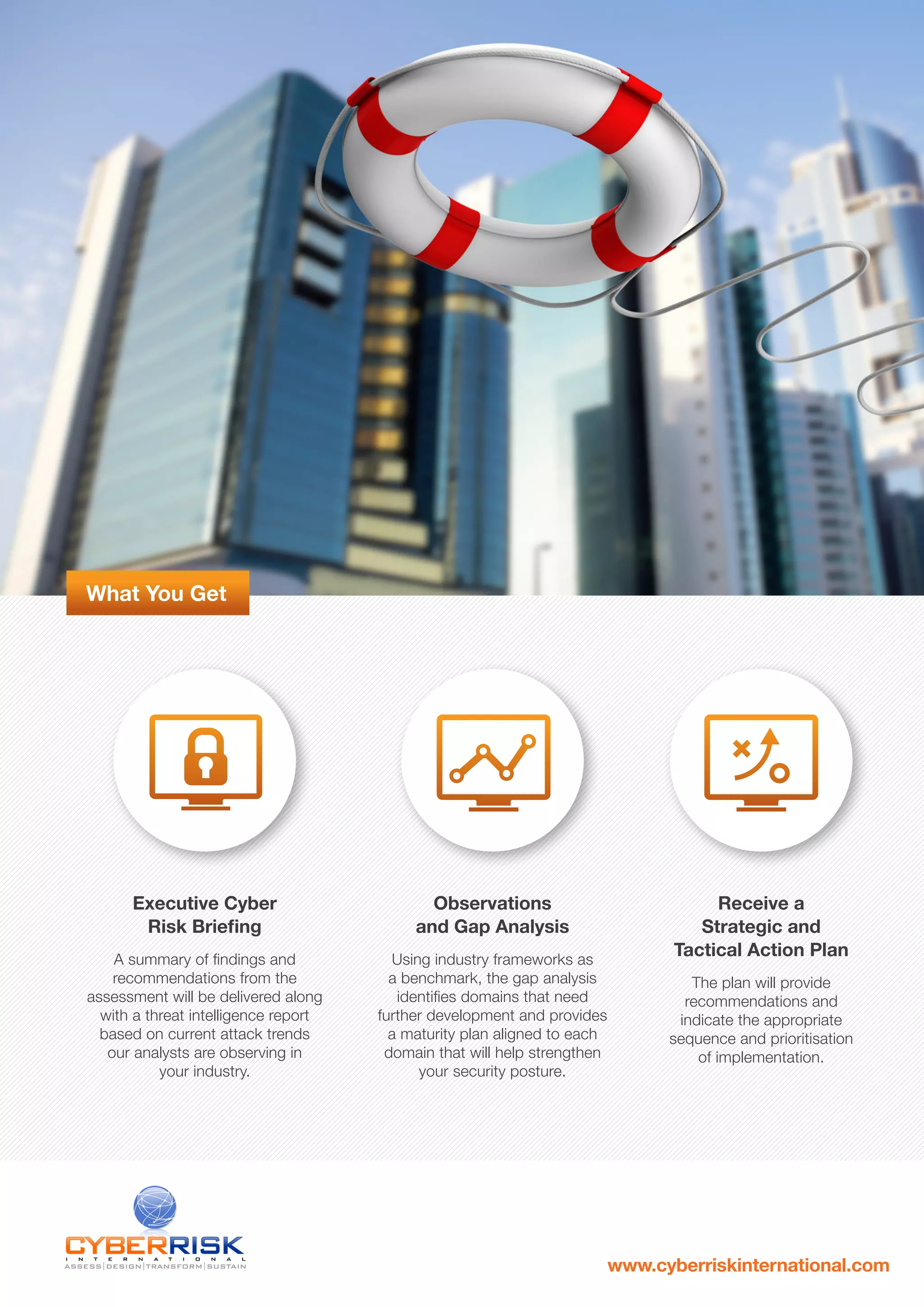 What You Get
Executive Cyber
Risk Briefing
A summary of findings and
recommendations from the
assessment will be delivered along
with a threat intelligence report
based on current attack trends
our analysts are observing in
your industry.
Observations
and Gap Analysis
Using industry frameworks as
a benchmark, the gap analysis
identifies domains that need
further development and provides
a maturity plan aligned to each
domain that will help strengthen
your security posture.
Receive a
Strategic and
Tactical Action Plan
The plan will provide
recommendations and
indicate the appropriate
sequence and prioritisation
of implementation.
www.cyberriskinternational.com
 