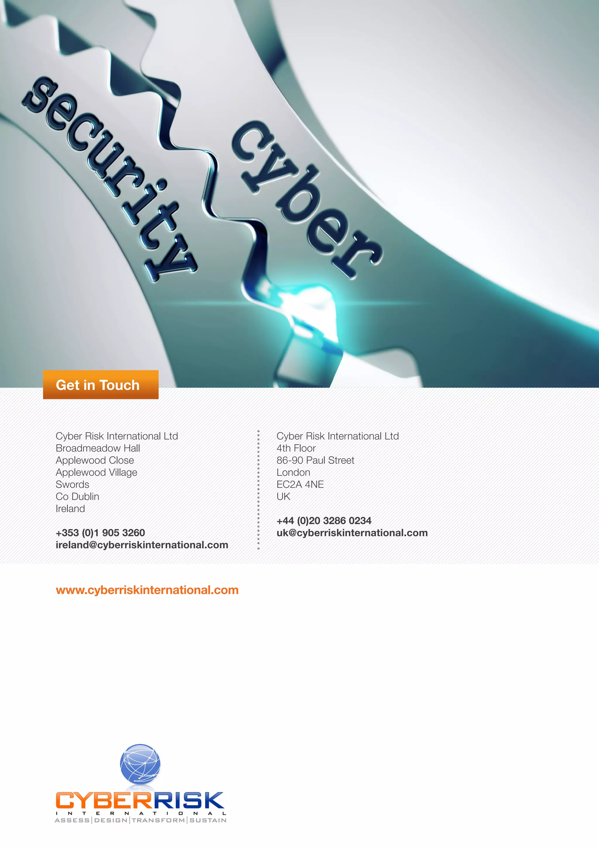 Get in Touch
Cyber Risk International Ltd
Broadmeadow Hall
Applewood Close
Applewood Village
Swords
Co Dublin
Ireland
+353 (0)1 905 3260
ireland@cyberriskinternational.com
Cyber Risk International Ltd
4th Floor
86-90 Paul Street
London
EC2A 4NE
UK
+44 (0)20 3286 0234
uk@cyberriskinternational.com
www.cyberriskinternational.com
 