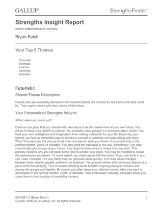 Strengths Insight Report
SURVEY COMPLETION DATE: 03-20-2016
Bryan Balch
Your Top 5 Themes
Futuristic
Strategic
Learner
Achiever
Activator
Futuristic
Shared Theme Description
People who are especially talented in the Futuristic theme are inspired by the future and what could
be. They inspire others with their visions of the future.
Your Personalized Strengths Insights
What makes you stand out?
Chances are good that you intentionally take steps to be the mastermind of your own future. You
refuse to leave your destiny to chance. You probably resist placing it in someone else’s hands. You
trust your own intelligence and imagination when setting a direction for your life. Driven by your
talents, you feel an irresistible urge to introduce yourself to outsiders and start talking with them.
Why? You welcome the chance to tell one more person what you dream of accomplishing in the
coming months, years, or decades. You also want the individual to like you. Instinctively, you may
intentionally take charge of your future. You might be determined to shape it as you wish. This
partially explains why you set aside some time to ponder your goals. You may be impelled to create
the experiences you desire. To some extent, you might agree with the notion “If you can think it, you
can make it happen.” It’s very likely that you generate ideas quickly. You draw clever linkages
between facts, events, people, problems, or solutions. You present others with numerous options at a
pace some find dizzying. Your innovative thinking tends to foster ongoing dialogue between and
among the group’s participants. By nature, you often direct your attention toward what you want to
accomplish in the coming months, years, or decades. Your enthusiasm naturally increases when you
spend time in the company of possibility thinkers.
830428113 (Bryan Balch)
© 2000, 2006-2012 Gallup, Inc. All rights reserved.
1
 