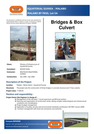 EQUATORIAL GUINEA - MALABO
MALABO BY PASS, Lot 5A
Bridges & Box
Culvert
Client:. Ministry of Infrastructure of
Equatorial Guinea
Consultant: BCEOM (EGIS)
Contractor: BOUYGUES EQUATORIAL
GUINEA
Construction: Apr 2006 – Apr 2008
Description of the Project:
Location Malabo – Bioko Island – Equatorial Guinea
Structures The project was the construction of three bridges in concrete structure and 17 box culverts.
Project value 17 000 k€
Position and responsibility :
Project Senior Site Engineer in charge of :
Management of the site team : 5 local supervisors and 80 local workers
Planning and organisation of construction works, taking complex meteorological and infrastructural
conditions into consideration.
Project budget management.
Application of quality, security and environmental standards (certification ISO 9001 version 2000)
-Contract management with local sub-contractors and authority.
François REMOND
Engineer with specialisation in civil and environmental engineering
francois.remond@centraliens-nantes.net
This document is confidential and may not be used, reproduced or
communicated either in whole or in part, in any form or manner
without the prior written agreement of François REMOND
 