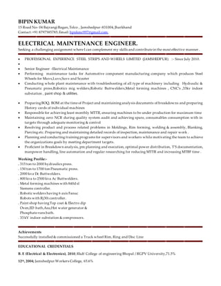 BIPIN KUMAR
15 Road No- 04 Bajrangi Bagan,Telco , Jamshedpur-831004,Jharkhand
Contact:+91 8797585785;Email: bpnkmr997@gmail.com,
ELECTRICAL MAINTENANCE ENGINEER.
Seeking a challenging assignment whereI can complement my skills and contributein the most effective manner .
 PROFESSIONAL EXPERIENCE STEEL STRIPS AND WHEELS LIMITED (JAMSHEDPUR) :- Since July 2010.

 Senior Engineer -Electrical Maintenance
 Performing maintenance tasks for Automotive component manufacturing company which produces Steel
Wheels for Muvs,Luvs,Suvs and Scooter
 Conducting whole plant maintenance with troubleshooting of all type of machinery including Hydraulic &
Pneumatic press,Robotics mig welders,Robotic Buttwelders,Metal forming machines , CNC’s ,33kv indoor
substation , paint shop & utilities.
 PreparingBOQ, BOM at the timeof Project and maintaininganalysis documents of breakdowns and preparing
History cards of individual machines
 Responsible for achieving least monthly MTTR, ensuring machines to be under production for maximum time
 Maintaining zero NCR during quality system audit and achieving spare, consumables consumption with in
targets through adequate monitoring & control
 Resolving product and process related problems in Moldings, Rim forming, welding & assembly, Blanking,
Piercing etc. Preparing and maintaining detailed records of inspection, maintenance and repair work .
 Planning and conducting trainingprograms for supervisors and workers while motivating the team to achieve
the organizations goals by meeting department targets.
 Proficient in Breakdown analysis, pm planning and execution, optimal power distribution, T'S documentation,
manpower handling, line automation and regular researching for reducing MTTR and increasing MTBF time .
Working Profile:-
. 315 ton to 2000 hydraulics press.
. 150 ton to 1700 ton Pneumatic press.
. 2000 kva Dc Buttwelders.
. 800 kva to 2500 kva Ac Buttwelders.
. Metal forming machines with 840d sl
Siemens controller.
. Robotic welders having 6 axis Fanuc
Robots with Rj30i controller.
. Paint shop havingTop coat & Electro dip
Oven,ED bath,Asu,Hot water generator &
Phosphateruns bath.
. 33 kV indoor substation &compressors.
Achievements
Successfully installed & commissioned a Truck wheel Rim, Ring and Disc Line
EDUCATIONAL CREDENTIALS
B. E (Electrical & Electronics), 2010;Rkdf College of engineering Bhopal / RGPV University,71.5%
12th, 2004; Jamshedpur Workers College, 65.6%
 