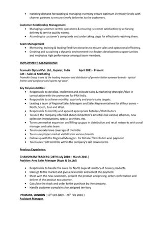 • Handling demand forecasting & managing inventory ensure optimum inventory levels with
channel partners to ensure timely deliveries to the customers.
Customer Relationship Management
• Managing customer centric operations & ensuring customer satisfaction by achieving
delivery & service quality norms.
• Attending to customer’s complaints and undertaking steps for effectively resolving them.
Team Management
• Mentoring, training & leading field functionaries to ensure sales and operational efficiency.
• Creating and sustaining a dynamic environment that fosters developments opportunities
and motivates high performance amongst team members.
EMPLOYMENT BACKGROUND:
Pramukh Optical Pvt. Ltd., Gujarat, India April 2011 - Present
GM – Sales & Marketing
Pramukh Group is one of the leading importer and distributor of premier Italian eyewear brands - optical
frames and sunglasses and sports eye wear.
Key Responsibilities:
• Responsible to develop, implement and execute sales & marketing strategies/plan in
consultation with the promoters for PAN India.
• Responsible to achieve monthly, quarterly and yearly sales targets.
• Leading a team of Regional Sales Managers and Sales Representatives for all four zones –
North, South, East and West.
• Responsible to identify and appoint appropriate Retailers/ Distributors
• To keep the company informed about competitor’s activities like various schemes, new
collection introductions, special activities, etc.
• To ensure market expansion and filling up gaps in distribution and retail networks with zonal
manager and sales team.
• To ensure extensive coverage of the India
• To ensure proper market visibility for various brands
• Follow up with the Regional Managers for Retailer/Distributor wise payment
• To ensure credit controls within the company’s laid down norms
Previous Experience:
GHANSHYAM TRADERS ( 28TH July 2010 – March 2011 )
Position: Area Sales Manager (Rupa & Co.Ltd)
• Responsible to handle the sales for North Gujarat territory of hosiery products.
• Daily go to the market and give a new order and collect the payment.
• Meet with the new customers, present the product and pricing, order confirmation and
deliver of the product to customer.
• Calculate the stock and order to the purchase by the company.
• Handle customer complaints for assigned territory
PRIMARK, LONDON ( 10th
Oct 2009 – 28th
Feb 2010 )
Assistant Manager
 