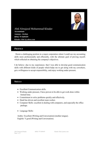 Abd Almajeed Mohammad Khader
Accountant
Amman - Jordan
00962 79 5609459
Khader.Abd @yahoo.com
PROFILE
Desire a challenging position in a major corporation where I could use my accounting
skills more professionally and efficiently, with the ultimate goal of proving myself,
which reflected on obtaining the company's objectives.
I do believe -due to my experiences- that I was able to develop good communication
skills with different kinds of people which helps me to get along with my coworkers,
got a willingness to accept responsibility, and enjoy working under pressure.
SKILLS
• Excellent Communication skills.
• Working under pressure, I have proven to be able to get work done within
limited time.
• Commitment to solve problems quickly and effectively.
• Dead line driven and excellent team worker.
• Computer Skills: excellent in dealing with computers, and especially the office
package.
• Language Skills:
Arabic: Excellent (Writing and Conversation) (mother tongue).
English: V.good (Writing and Conversation).
Abd Almajeed Khader 00962 79 5609459 Khader.Abd @yahoo.com
Page 1 of 2
 