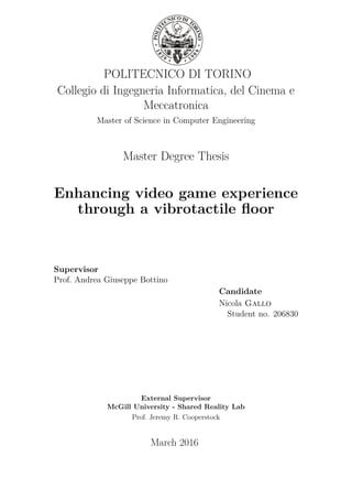 POLITECNICO DI TORINO
Collegio di Ingegneria Informatica, del Cinema e
Meccatronica
Master of Science in Computer Engineering
Master Degree Thesis
Enhancing video game experience
through a vibrotactile ﬂoor
Supervisor
Prof. Andrea Giuseppe Bottino
Candidate
Nicola Gallo
Student no. 206830
External Supervisor
McGill University - Shared Reality Lab
Prof. Jeremy R. Cooperstock
March 2016
 