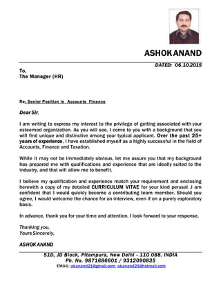 ASHOKANAND
DATED: 06.10.2015
To,
The Manager (HR)
Re: Senior Position in Accounts Finance
Dear Sir,
I am writing to express my interest to the privilege of getting associated with your
esteemed organization. As you will see, I come to you with a background that you
will find unique and distinctive among your typical applicant. Over the past 25+
years of experience, I have established myself as a highly successful in the field of
Accounts, Finance and Taxation.
While it may not be immediately obvious, let me assure you that my background
has prepared me with qualifications and experience that are ideally suited to the
industry, and that will allow me to benefit.
I believe my qualification and experience match your requirement and enclosing
herewith a copy of my detailed CURRICULUM VITAE for your kind perusal .I am
confident that I would quickly become a contributing team member. Should you
agree, I would welcome the chance for an interview, even if on a purely exploratory
basis.
In advance, thank you for your time and attention. I look forward to your response.
Thanking you,
Yours Sincerely,
ASHOK ANAND
51D, JD Block, Pitampura, New Delhi - 110 088. INDIA
Ph. No. 9871686601 / 9312090835
EMAIL: akanand21@gmail.com, akanand21@hotmail.com
 