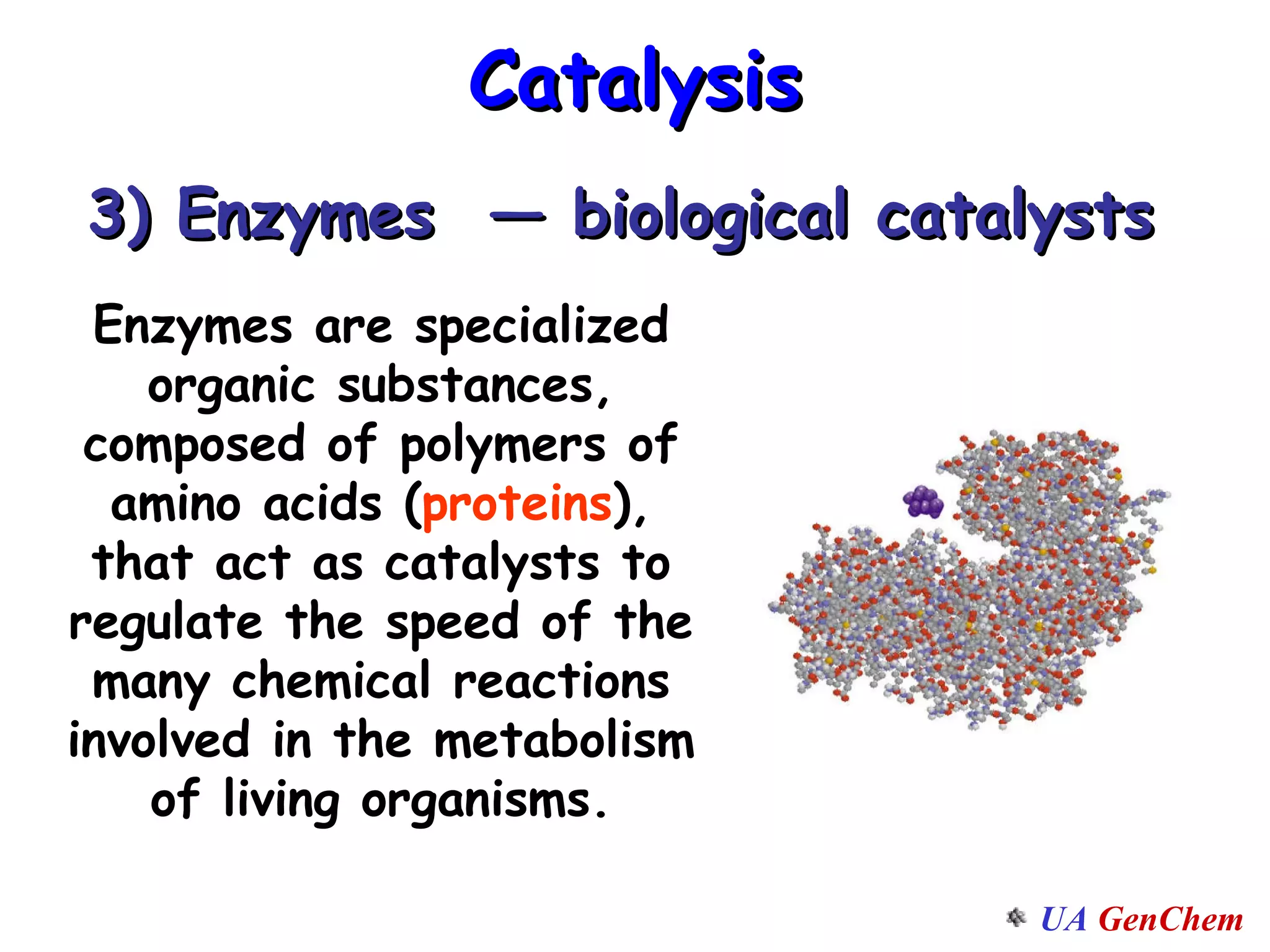 Catalysis 3) Enzymes  — biological catalysts Enzymes are specialized organic substances, composed of polymers of amino acids ( proteins ), that act as catalysts to regulate the speed of the many chemical reactions involved in the metabolism of living organisms. 