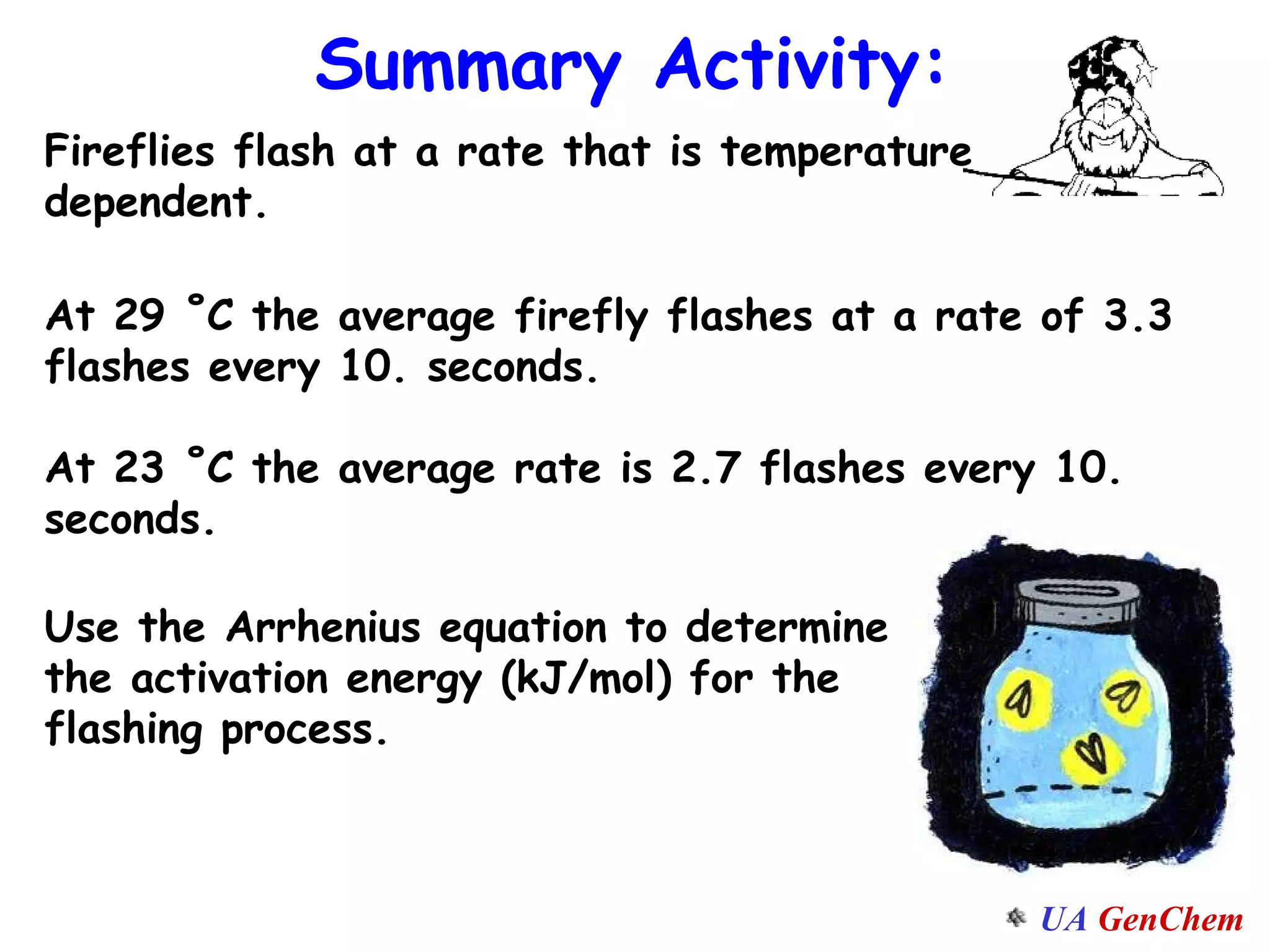 Summary Activity: Fireflies flash at a rate that is temperature dependent.  At 29 ˚C the average firefly flashes at a rate of 3.3 flashes every 10. seconds. At 23 ˚C the average rate is 2.7 flashes every 10. seconds. Use the Arrhenius equation to determine the activation energy (kJ/mol) for the flashing process. 