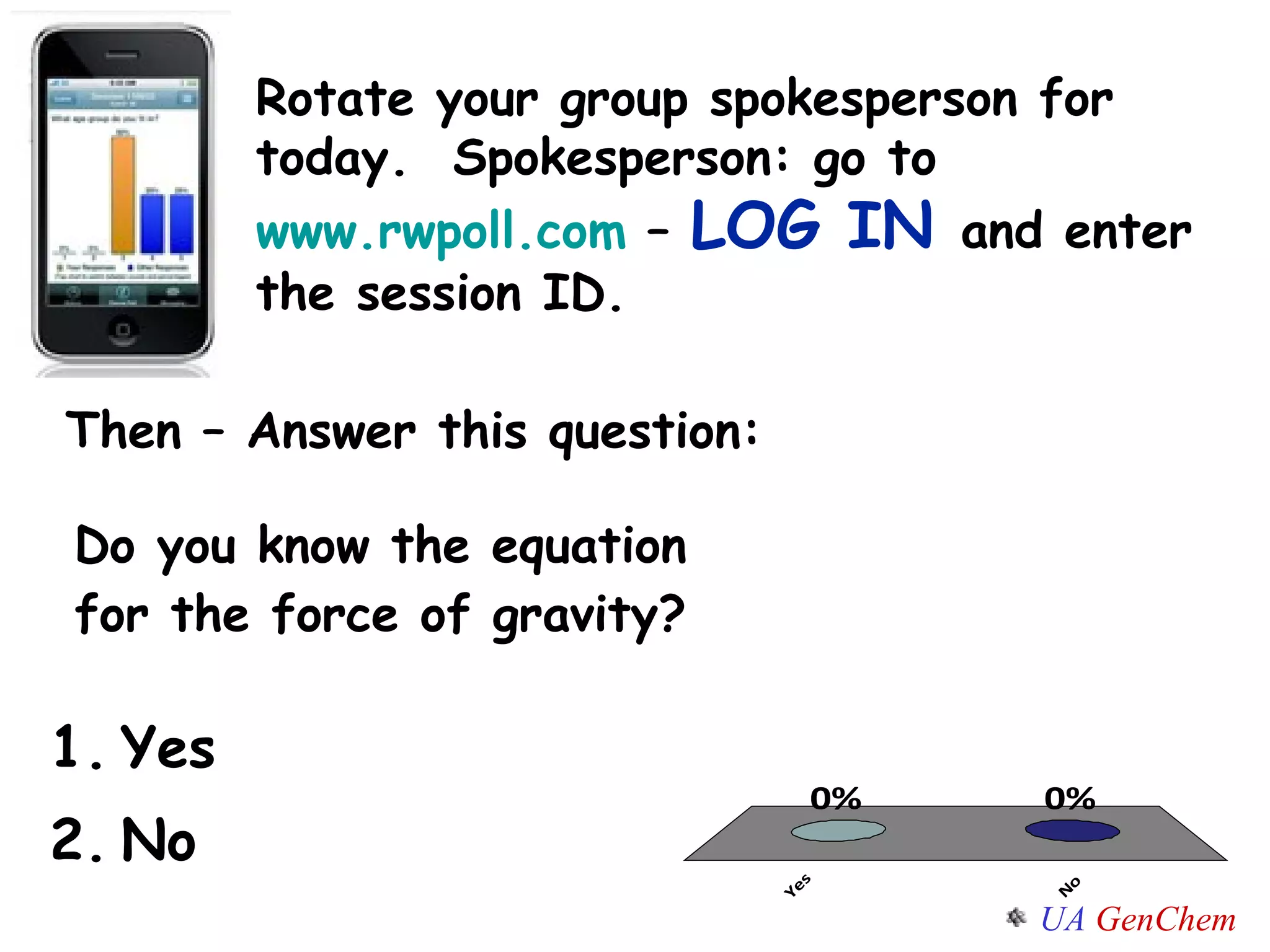 Do you know the equation for the force of gravity? Yes  No Rotate your group spokesperson for today.  Spokesperson: go to  www.rwpoll.com  –  LOG IN  and enter the session ID. Then – Answer this question: 