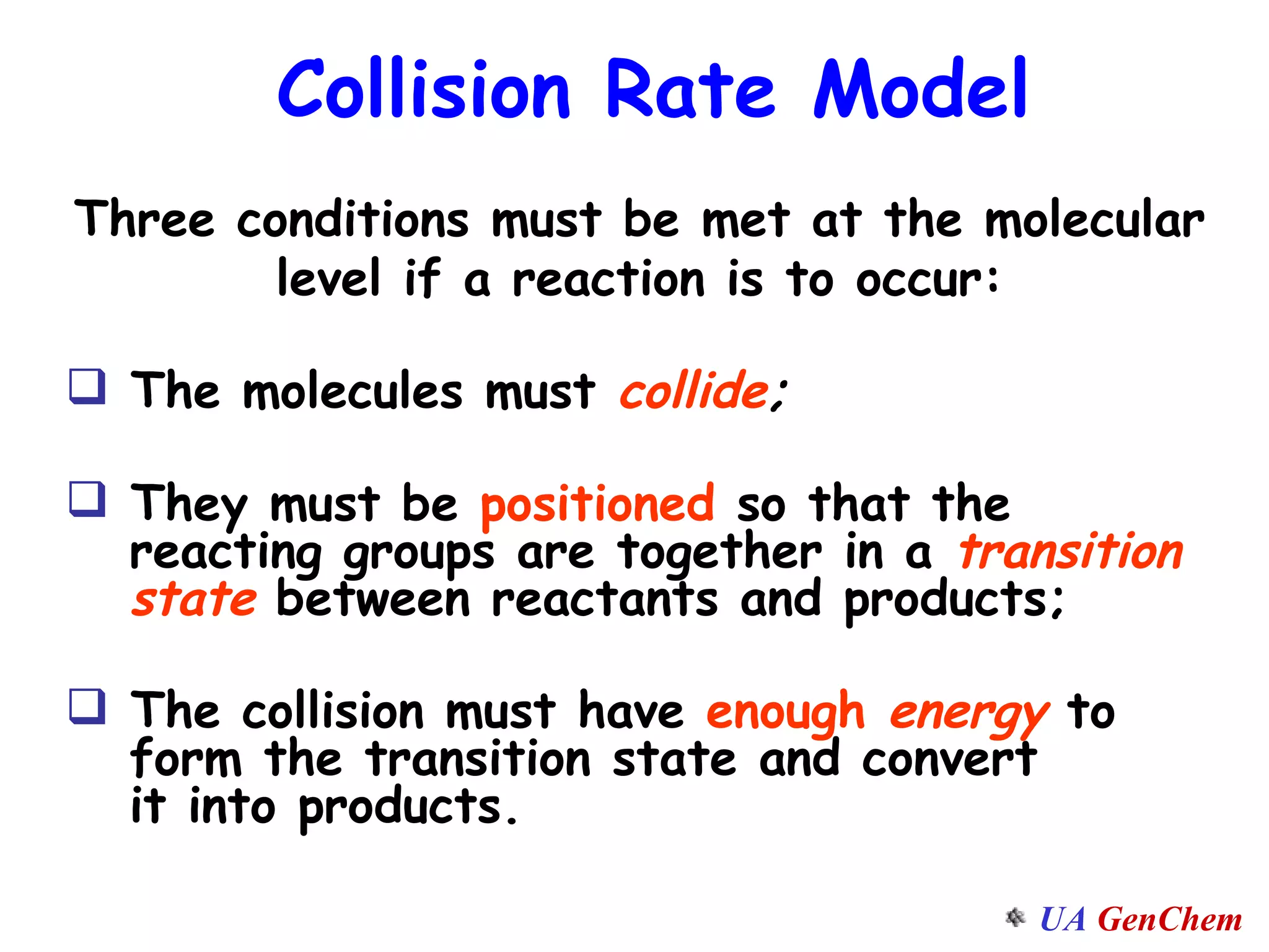 Three conditions must be met at the molecular level if a reaction is to occur: The molecules must  collide ;   They must be  positioned  so that the    reacting groups are together in a  transition   state  between reactants and products;  The collision must have  enough  energy  to   form the transition state and convert    it into products. Collision Rate Model 