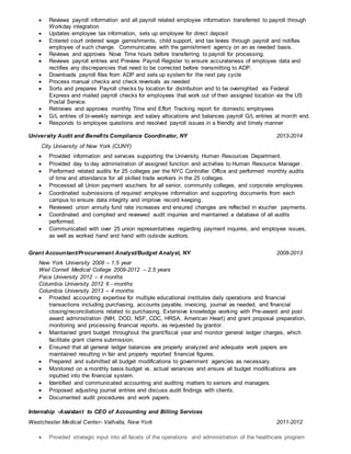  Reviews payroll information and all payroll related employee information transferred to payroll through
Workday integration
 Updates employee tax information, sets up employee for direct deposit
 Entered court ordered wage garnishments, child support, and tax levies through payroll and notifies
employee of such change. Communicates with the garnishment agency on an as needed basis.
 Reviews and approves Nova Time hours before transferring to payroll for processing.
 Reviews payroll entries and Preview Payroll Register to ensure accurateness of employee data and
rectifies any discrepancies that need to be corrected before transmitting to ADP.
 Downloads payroll files from ADP and sets up system for the next pay cycle
 Process manual checks and check reversals as needed
 Sorts and prepares Payroll checks by location for distribution and to be overnighted via Federal
Express and mailed payroll checks for employees that work out of their assigned location via the US
Postal Service.
 Retrieves and approves monthly Time and Effort Tracking report for domestic employees
 G/L entries of bi-weekly earnings and salary allocations and balances payroll G/L entries at month end.
 Responds to employee questions and resolved payroll issues in a friendly and timely manner
University Audit and Benefits Compliance Coordinator, NY 2013-2014
City University of New York (CUNY)
 Provided information and services supporting the University Human Resources Department.
 Provided day to day administration of assigned function and activities to Human Resource Manager.
 Performed related audits for 25 colleges per the NYC Controller Office and performed monthly audits
of time and attendance for all skilled trade workers in the 25 colleges.
 Processed all Union payment vouchers for all senior, community colleges, and corporate employees.
 Coordinated submissions of required employee information and supporting documents from each
campus to ensure data integrity and improve record keeping.
 Reviewed union annuity fund rate increases and ensured changes are reflected in voucher payments.
 Coordinated and complied and reviewed audit inquiries and maintained a database of all audits
performed.
 Communicated with over 25 union representatives regarding payment inquires, and employee issues,
as well as worked hand and hand with outside auditors.
Grant Accountant/Procurement Analyst/Budget Analyst, NY 2008-2013
New York University 2008 – 1.5 year
Weil Cornell Medical College 2009-2012 – 2.5 years
Pace University 2012 – 4 months
Columbia University 2012 6 - months
Columbia University 2013 – 4 months
 Provided accounting expertise for multiple educational institutes daily operations and financial
transactions including purchasing, accounts payable, invoicing, journal as needed, and financial
closing/reconciliations related to purchasing. Extensive knowledge working with Pre-award and post
award administration (NIH, DOD, NSF, CDC, HRSA, American Heart) and grant proposal preparation,
monitoring and processing financial reports, as requested by grantor.
 Maintained grant budget throughout the grant/fiscal year and monitor general ledger charges, which
facilitate grant claims submission.
 Ensured that all general ledger balances are properly analyzed and adequate work papers are
maintained resulting in fair and properly reported financial figures.
 Prepared and submitted all budget modifications to government agencies as necessary.
 Monitored on a monthly basis budget vs. actual variances and ensure all budget modifications are
inputted into the financial system.
 Identified and communicated accounting and auditing matters to seniors and managers.
 Proposed adjusting journal entries and discuss audit findings with clients.
 Documented audit procedures and work papers.
Internship -Assistant to CEO of Accounting and Billing Services
Westchester Medical Center- Valhalla, New York 2011-2012
 Provided strategic input into all facets of the operations and administration of the healthcare program
 