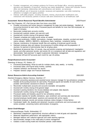  Provided management and strategic guidance for Finance and Budget office, ensuring appropriate
allocation and availability of resources, directing new needs development, liaises with corporate finance
office and overseeing relationships with subcontractors and vendors, as necessary
 Ensured efficient use of resources to provide necessary and appropriate care while maintaining
adherence to budgets and agency priorities
 Oversee staff safety program, including education, training, physical plant modifications and
interactions with necessary partners to ensure safe work environments for all healthcare staff
Accountant/. Human Resources/ Payroll Benefits Administrator 2003-Present
New York Properties, NY –Part time per diem from home since 2008
 Provided accounting and human resource management for large real estate developer. Handled all
Accounting functions for each entity. Processed payroll and benefits for more than 500 employees’ at
height of company.
 Reconciled multiple bank accounts monthly
 Assisted with quarterly reviews and year-end audit
 Assisted with monthly closing of the general ledger
 Prepared schedules and made journal entries as needed
 Processed enrollments, COBRA, terminations, changes, beneficiaries, disability, accident and death
claims, rollovers, QDRO’s, QMCSO’s, distributions, loans, hardships, compliance testing.
 Oversaw maintenance of employee benefit files and updating of employee payroll records.
 Gathered employee data and oversee the processing of monthly billings and the preparation of
vouchers for payment of administrative fees for all group plans.
 Maintained all personnel files, I-9 records, drug and alcohol screening and background investigation
results, and other personnel records, and ensure CA is in compliance with all laws and regulations and
demonstrates “best practices” in regard to personnel information management.
 Reconciled A/R and A/P accounts each month for over 25 entities.
Paraprofessional-Junior Accountant 2005-2008
Greenberg & Hassan, PC, Shelton, CT
 Processed Bookkeeping -Write Up work for multiple clients, daily, weekly, or monthly
 Processed Sales, and Payroll taxes monthly, quarterly
 Prepared Individual and Business Tax returns
 Prepared General Ledger and Financial Statements
Human Resources Admin-Accounting Assistant 2000-2003
Stamford Emergency Medical Services, Stamford, CT
 Provided accounting assistance and assisted human resource manager for two ambulance companies.
Handled all Accounting functions for each entity. Processed payroll and benefits for each entity and
provided administrative assistance to director as needed.
 Reconciled multiple bank accounts and accounts receivable and payables
 Assisted with monthly closing of the general ledger
 Assisted in posting donations into Access database and prepare daily deposits.
 Assisted with monthly closing of the general ledger.
 Processed weekly and biweekly payroll for two ambulatory services
 Distributed materials for benefits orientations, open enrollment and summary plan descriptions
 Assisted employee benefit-related questions and assisted with ad-hoc reports
 Maintained employee records and process employee status changes in timely fashion
 Coordinated health, life, disability and retirement insurance enrollments and communicated with
service providers concerning routine administration of programs.
Senior Credit Manager 1998-2000
Unisource/Georgia Pacific, Wethersfield, CT
 Maintained a department organizational structure sufficient to meet all goals and objectives
 Measured department performance with appropriate metrics
 Managed relations with collection agencies and credit reporting agencies
 Recommended changes in the credit policy to senior management
 Created a credit scoring model and monitored periodic credit reviews
 