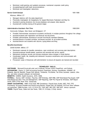  Monitored credit granting and updated processes, maintained corporate credit policy
 Accepted/rejected staff credit recommendations
 Monitored and Investigated deductions
Senior Credit Analyst 1991-1998
Warnaco, Milford, CT
 Managed relations with the sales department
 Personally investigated all chargebacks for largest Merchants Federated and May Co.
 Assisted in posting donations into Access database and prepare daily deposits.
 Assisted with monthly closing of the general ledger.
Administrative Assistant -Part Time 1986-2004
Community Colleges, New Haven and Bridgeport, CT
 Provided Administrative assistance to students and faculty in multiple positions throughout the college.
 Assisted students with registration and financial aid documents
 Provided administrative assistance to all part time faculty members-Gateway
 Assisted director of student activities, processed vouchers for all student activities
 Assisted director and students with resume, typing letters and filing
Benefits Coordinator 1982-1986
SAAB SCANIA. Milford, CT
 Distributed materials for benefits orientations, open enrollment and summary plan descriptions
 Assisted employee benefit-related questions and assisted with ad-hoc reports
 Maintained employee records and process employee status changes in timely fashion
 Coordinated health, life, disability and retirement insurance enrollments and communicated with
service providers.
 Processed Leave of Absences with administration to ensure all requests are tracked and recorded
TECHNOLOGY SKILLS
SOFTWARE: Microsoft Excel with pivot and V-lookups, Access, Word, PowerPoint, and Outlook,
ACCOUNTING: Oracle 11i, SAP Accounting Systems, Peachtree, Quicken, QuickBooks, ASN400. JD
Edwards, Mas 90, Mas500, People Soft, Banner, Timberline, Pro-Series, Tax Wise, Lacerate, Lawson, Ultra
Tax, and other computer software not mentioned.
BENEFITS: COBRA, Health Insurance, 401K, 403B,
PAYROLL: Kronos, ADP, Ceridian, Paychex, ADP Workday, ADP HRB, ADP Web Based Pay Expert, ADP
Web Based EZ Labor Time and Management, ADP Reporting, ADP PC/ Payroll for Windows, ADP Report
Smith, ADP E Time Nova Time, Compu-pay.
GRANT ACCOUNTING: OMB- A133 Audit, IRB Compliance, Payroll Union Audits, ARC, PAC, FFE,
Purchasing, Accounts Payable and Payroll using Banner, People Soft, JD Edwards, EZ-Fund other software
not mentioned. OMB-Circulars, A-21, A-110,A-133, FAR, NSF, NIH CDC. NHF.NCF, various sponsors
TAXES: Payroll Taxes, Sales and Use Taxes, 1040, K1, S Corps, C-Corp returns.
 