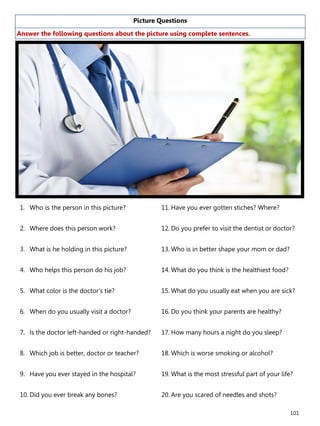 101
Picture Questions
Answer the following questions about the picture using complete sentences.
1. Who is the person in this picture?
2. Where does this person work?
3. What is he holding in this picture?
4. Who helps this person do his job?
5. What color is the doctor’s tie?
6. When do you usually visit a doctor?
7. Is the doctor left-handed or right-handed?
8. Which job is better, doctor or teacher?
9. Have you ever stayed in the hospital?
10. Did you ever break any bones?
11. Have you ever gotten stiches? Where?
12. Do you prefer to visit the dentist or doctor?
13. Who is in better shape your mom or dad?
14. What do you think is the healthiest food?
15. What do you usually eat when you are sick?
16. Do you think your parents are healthy?
17. How many hours a night do you sleep?
18. Which is worse smoking or alcohol?
19. What is the most stressful part of your life?
20. Are you scared of needles and shots?
 