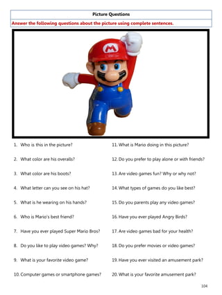 104
Picture Questions
Answer the following questions about the picture using complete sentences.
1. Who is this in the picture?
2. What color are his overalls?
3. What color are his boots?
4. What letter can you see on his hat?
5. What is he wearing on his hands?
6. Who is Mario’s best friend?
7. Have you ever played Super Mario Bros?
8. Do you like to play video games? Why?
9. What is your favorite video game?
10. Computer games or smartphone games?
11. What is Mario doing in this picture?
12. Do you prefer to play alone or with friends?
13. Are video games fun? Why or why not?
14. What types of games do you like best?
15. Do you parents play any video games?
16. Have you ever played Angry Birds?
17. Are video games bad for your health?
18. Do you prefer movies or video games?
19. Have you ever visited an amusement park?
20. What is your favorite amusement park?
 