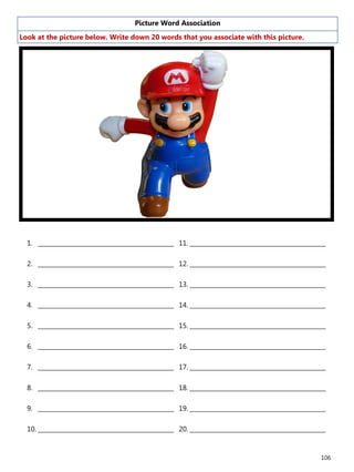 106
Picture Word Association
Look at the picture below. Write down 20 words that you associate with this picture.
1. ______________________________________________
2. ______________________________________________
3. ______________________________________________
4. ______________________________________________
5. ______________________________________________
6. ______________________________________________
7. ______________________________________________
8. ______________________________________________
9. ______________________________________________
10. ______________________________________________
11. ______________________________________________
12. ______________________________________________
13. ______________________________________________
14. ______________________________________________
15. ______________________________________________
16. ______________________________________________
17. ______________________________________________
18. ______________________________________________
19. ______________________________________________
20. ______________________________________________
 