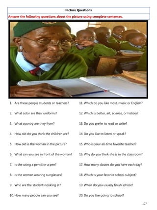 107
Picture Questions
Answer the following questions about the picture using complete sentences.
1. Are these people students or teachers?
2. What color are their uniforms?
3. What country are they from?
4. How old do you think the children are?
5. How old is the woman in the picture?
6. What can you see in front of the woman?
7. Is she using a pencil or a pen?
8. Is the woman wearing sunglasses?
9. Who are the students looking at?
10. How many people can you see?
11. Which do you like most, music or English?
12. Which is better, art, science, or history?
13. Do you prefer to read or write?
14. Do you like to listen or speak?
15. Who is your all-time favorite teacher?
16. Why do you think she is in the classroom?
17. How many classes do you have each day?
18. Which is your favorite school subject?
19. When do you usually finish school?
20. Do you like going to school?
 