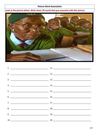 109
Picture Word Association
Look at the picture below. Write down 20 words that you associate with this picture.
1. ______________________________________________
2. ______________________________________________
3. ______________________________________________
4. ______________________________________________
5. ______________________________________________
6. ______________________________________________
7. ______________________________________________
8. ______________________________________________
9. ______________________________________________
10. ______________________________________________
11. ______________________________________________
12. ______________________________________________
13. ______________________________________________
14. ______________________________________________
15. ______________________________________________
16. ______________________________________________
17. ______________________________________________
18. ______________________________________________
19. ______________________________________________
20. ______________________________________________
 