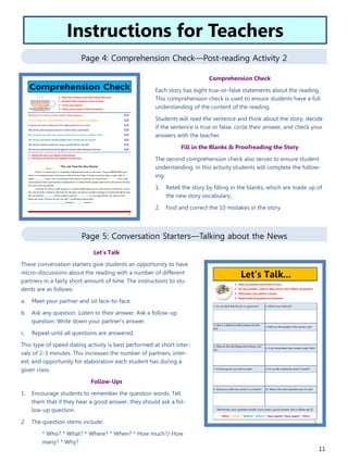 11
Page 4: Comprehension Check—Post-reading Activity 2
Page 5: Conversation Starters—Talking about the News
Let’s Talk
These conversation starters give students an opportunity to have
micro-discussions about the reading with a number of different
partners in a fairly short amount of time. The instructions to stu-
dents are as follows:
a. Meet your partner and sit face-to-face.
b. Ask any question. Listen to their answer. Ask a follow-up
question. Write down your partner’s answer.
c. Repeat until all questions are answered.
This type of speed dating activity is best performed at short inter-
vals of 2-3 minutes. This increases the number of partners, inter-
est, and opportunity for elaboration each student has during a
given class.
Follow-Ups
1. Encourage students to remember the question words. Tell
them that if they hear a good answer, they should ask a fol-
low-up question.
2. The question stems include:
* Who? * What? * Where? * When? * How much?/ How
many? * Why?
Instructions for Teachers
Comprehension Check
Each story has eight true-or-false statements about the reading.
This comprehension check is used to ensure students have a full
understanding of the content of the reading.
Students will read the sentence and think about the story, decide
if the sentence is true or false, circle their answer, and check your
answers with the teacher.
Fill in the Blanks & Proofreading the Story
The second comprehension check also serves to ensure student
understanding. In this activity students will complete the follow-
ing:
1. Retell the story by filling in the blanks, which are made up of
the new story vocabulary.
2. Find and correct the 10 mistakes in the story.
 